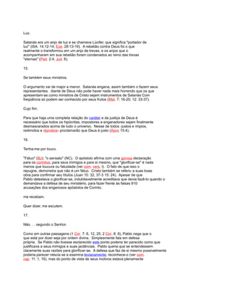 Luz.
Satanás era um anjo de luz e se chamava Lúcifer, que significa "portador de
luz" (ISA. 14:12-14; Eze. 28:13-19). A rebelião contra Deus foi o que
realmente o transformou em um anjo de trevas, e os anjos que o
acompanharam em sua rebelião foram condenados ao reino das trevas
"eternas" (Ped. 2:4; Jud. 6).
15.
Se também seus ministros.
O argumento vai de major a menor. Satanás engana, assim também o fazem seus
representantes. diante de Deus não pode haver nada mais horrendo que os que
apresentam-se como ministros de Cristo sejam instrumentos de Satanás Com
freqüência só podem ser conhecido por seus frutos (Mat. 7: 16-20; 12: 33-37).
Cujo fim.
Para que haja uma completa relação do caráter e da justiça de Deus é
necessário que todos os hipócritas, impostores e enganadores sejam finalmente
desmascarados acima de tudo o universo. Nesse de todos -justos e ímpios,
redimidos e réprobos- proclamarão que Deus é justo (Apoc 15:4).
16.
Tenha-me por louco.
"Fátuo" (BJ); "o sensato" (NC). O apóstolo afirma com uma gorosa declaração
para os corintios, para seus inimigos e para si mesmo, que "glorificar-se" é nada
menos que loucura ou fatuidade (ver com. vers. l). O fato de que isso o
repugne, demonstra que não é um fátuo. Cristo também se referiu a suas boas
obra para confirmar seu títulos (Juan 10: 32, 37-3 15: 24). Apesar de que
Pablo detestava o glorificar-se, indubitavelmente acreditava que devia fazê-lo quando o
demandava a defesa de seu ministério, para fazer frente às falsas 910
acusações dos enganosos apóstolos de Corinto.
me recebam.
Quer dizer, me escutem.
17.
Não. . . segundo o Senhor.
Como em outras passagens (1 Cor. 7: 6, 12, 25; 2 Cor. 8: 8), Pablo nega que o
que está por dizer seja por ordem divina. Simplesmente fala em defesa
própria. Se Pablo não tivesse esclarecido este ponto poderia ter parecido como que
justificava a seus inimigos e suas jactâncias. Pablo queria que se entendessem
claramente suas razões para glorificar-se. A defesa que faz de si mesmo possivelmente
poderia parecer néscia se a examina levianamente; reconhece-o (ver com.
cap. 11: 1, 16), mas do ponto de vista de seus motivos estava plenamente
 