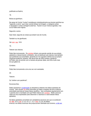 justificado ao fazê-lo.
18.
Muitos se glorificam.
Na igreja de Corinto "muitos" acreditavam indubitavelmente que deviam glorificar-se
"segundo a carne", quer dizer, pondo ênfase na linhagem, a categoria social,
a reputação e outras vantagens externas. Faziam-no por motivos egoístas, mas
os do Pablo eram dignos.
Segundo a carne.
Quer dizer, segundo as coisas que atraem aos de mundo.
Também eu me glorificarei.
Ver com. cap. 10:8.
19.
Toleram aos néscios.
Pablo fala ironicamente. Os corintios tinham uma grande opinião de sua própria
sabedoria e discernimento; entretanto, não só toleravam aos néscios mas também
que aceitavam sua autoridade, apoiando-se nos supostos méritos de sua própria
orgulhosa jactância; portanto, não devia lhes ser difícil aceitar a jactância
do Pablo, pois de acordo com a maneira de pensar deles, ele tinha muito mais
do que gabar-se.
Cordatos.
Pablo fala ironicamente e de uma vez com seriedade.
20.
Toleram.
Ou "sofrem com paciência".
Escraviza-lhes.
Pablo apresenta e condenação os despóticos métodos dos falsos apóstolos de
Corinto. Sem dúvida Tito tinha informado ao Pablo a respeito da dura e tirânica
autoridade exercida por esses falsos caudilhos. Isso contrastava agudamente com
o grande amor e bondade com que Pablo tratava aos corintios. Neste versículo
usam-se cinco expressões para descrever a natureza e a obra desses falsos
apóstolos.
Os falsos apóstolos convertiam em verdadeiros escravos aos que os aceitavam
(cf Mat. 23: 4; Gál. 2: 4; 4: 9; 5: 1, 13; 1 Ped. 5: 2-3). As falsas
ensinos e as falsas doutrinas não proporcionam liberdade aos homens, a não ser
 
