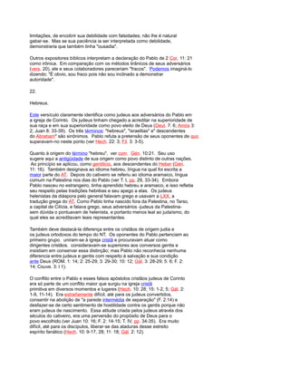limitações, de encobrir sua debilidade com falsidades; não lhe é natural
gabar-se. Mas se sua paciência ia ser interpretada como debilidade,
demonstraria que também tinha "ousadia".
Outros expositores bíblicos interpretam a declaração do Pablo de 2 Cor. 11: 21
como irônica. Em comparação com os métodos tirânicos de seus adversários
(vers. 20), ele e seus colaboradores pareceriam "fracos". Podemos imaginá-lo
dizendo: "É obvio, sou fraco pois não sou inclinado a demonstrar
autoridade".
22.
Hebreus.
Este versículo claramente identifica como judeus aos adversários do Pablo em
a igreja de Corinto. Os judeus tinham chegado a acreditar na superioridade de
sua raça e em sua superioridade como povo eleito de Deus (Deut. 7: 6; Amós 3:
2; Juan 8: 33-39). Os três términos: "hebreus", "israelitas" e" descendentes
do Abraham" são sinônimos. Pablo refuta a pretensão de seus oponentes de quo
superavam-no neste ponto (ver Hech. 22: 3; Fil. 3: 3-5).
Quanto à origem do término "hebreu", ver com. Gén. 10:21. Seu uso
sugere aqui a antigüidade de sua origem como povo distinto de outras nações.
Ao princípio se aplicou, como gentilicio, aos descendentes do Heber (Gén.
11: 16). Também designava ao idioma hebreu, língua na qual foi escrita a
maior parte do AT. Depois do cativeiro se referiu ao idioma aramaico, língua
comum na Palestina nos dias do Pablo (ver T. I, pp. 29, 33-34). Embora
Pablo nasceu no estrangeiro, tinha aprendido hebreu e aramaico, e isso refletia
seu respeito pelas tradições hebréias e seu apego a elas. Os judeus
helenistas da diáspora pelo general falavam grego e usavam a LXX, a
tradução grega do AT. Como Pablo tinha nascido fora da Palestina, no Tarso,
a capital de Cilícia, e falava grego, seus adversários -judeus da Palestina-
sem dúvida o pontuavam de helenista, e portanto menos leal ao judaísmo, do
qual eles se acreditavam leais representantes.
Também deve destacá-la diferença entre os cristãos de origem judia e
os judeus ortodoxos do tempo do NT. Os oponentes do Pablo pertenciam ao
primeiro grupo. uniram-se à igreja cristã e procuravam atuar como
dirigentes cristãos. consideravam-se superiores aos conversos gentis e
insistiam em conservar essa distinção; mas Pablo não reconhecia nenhuma
diferencia entre judeus e gentis com respeito à salvação e sua condição
ante Deus (ROM. 1: 14; 2: 25-29; 3: 29-30; 10: 12; Gál. 3: 28-29; 5: 6; F. 2:
14; Couve. 3: l 1).
O conflito entre o Pablo e esses falsos apóstolos cristãos judeus de Corinto
era só parte de um conflito maior que surgiu na igreja cristã
primitiva em diversos momentos e lugares (Hech. 10: 28; 15: 1-2, 5; Gál. 2:
1-9, 11-14). Era extrañamente difícil, até para os judeus convertidos,
consentir na abolição de "a parede intermédia de separação" (F. 2:14) e
desfazer-se de certo sentimento de hostilidade contra os gentis porque não
eram judeus de nascimento. Essa atitude criada pelos judeus através dos
séculos do cativeiro, era uma perversão do propósito de Deus para o
povo escolhido (ver Juan 10: 16; F. 2: 14-15; T. IV, pp. 34-35). Era muito
difícil, até para os discípulos, liberar-se das ataduras desse estreito
espírito fanático (Hech. 10: 9-17, 28; 11: 18; Gál. 2: 12).
 