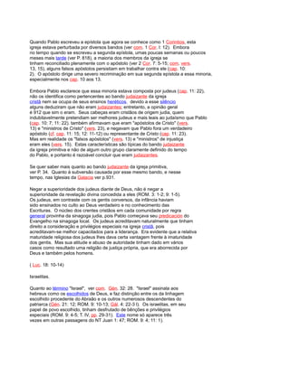 Quando Pablo escreveu a epístola que agora se conhece como 1 Corintios, esta
igreja estava perturbada por diversos bandos (ver com. 1 Cor. l: 12). Embora
no tempo quando se escreveu a segunda epístola, umas poucas semanas ou poucos
meses mais tarde (ver P. 818), a maioria dos membros da igreja se
tinham reconciliado plenamente com o apóstolo (ver 2 Cor. 7: 5-15; com. vers.
13, 15), alguns falsos apóstolos persistiam em trabalhar contra ele (cap. 10:
2). O apóstolo dirige uma severo recriminação em sua segunda epístola a essa minoria,
especialmente nos cap. 10 aos 13.
Embora Pablo esclarece que essa minoria estava composta por judeus (cap. 11: 22),
não os identifica como pertencentes ao bando judaizante da igreja
cristã nem se ocupa de seus ensinos heréticos. devido a esse silêncio
alguns deduziram que não eram judaizantes; entretanto, a opinião geral
é 912 que sim o eram. Seus cabeças eram cristãos de origem judia, quem
indubitavelmente pretendiam ser melhores judeus e mais leais ao judaísmo que Pablo
(cap. 10: 7; 11: 22). também afirmavam que eram "apóstolos de Cristo" (vers.
13) e "ministros de Cristo" (vers. 23), e negavam que Pablo fora um verdadeiro
apóstolo (cf. cap. 11: 15; 12: 11-12) ou representante de Cristo (cap. 11: 23).
Mas em realidade os "falsos apóstolos" (vers. 13) e "ministros" de injustiça
eram eles (vers. 15). Estas características são típicas do bando judaizante
da igreja primitiva e não de algum outro grupo claramente definido do tempo
do Pablo, e portanto é razoável concluir que eram judaizantes.
Se quer saber mais quanto ao bando judaizante da igreja primitiva,
ver P. 34. Quanto à subversão causada por esse mesmo bando, e nesse
tempo, nas Iglesias da Galacia ver p.931.
Negar a superioridade dos judeus diante de Deus, não é negar a
superioridade da revelação divina concedida a eles (ROM. 3: 1-2; 9: 1-5).
Os judeus, em contraste com os gentis conversos, da infância haviam
sido ensinados no culto ao Deus verdadeiro e no conhecimento das
Escrituras. O núcleo dos crentes cristãos em cada comunidade por regra
general provinha da sinagoga judia, pois Pablo começava seu predicación do
Evangelho na sinagoga local. Os judeus acreditavam naturalmente que tinham
direito a consideração e privilégios especiais na igreja cristã, pois
acreditavam-se melhor capacitados para a liderança. Era evidente que a relativa
maturidade religiosa dos judeus lhes dava certa vantagem frente à imaturidade
dos gentis. Mas sua atitude e abuso de autoridade tinham dado em vários
casos como resultado uma religião de justiça própria, que era aborrecida por
Deus e também pelos homens.
( Luc. 18: 10-14)
Israelitas.
Quanto ao término "Israel", ver com. Gén. 32: 28. "Israel" assinala aos
hebreus como os escolhidos de Deus, e faz distinção entre os da linhagem
escolhido procedente do Abraão e os outros numerosos descendentes do
patriarca (Gén. 21: 12; ROM. 9: 10-13; Gál. 4: 22-3 l). Os israelitas, em seu
papel de povo escolhido, tinham desfrutado de bênções e privilégios
especiais (ROM. 9: 4-5; T. IV, pp. 29-31). Este nome só aparece três
vezes em outras passagens do NT Juan 1: 47; ROM. 9: 4; 11: 1).
 