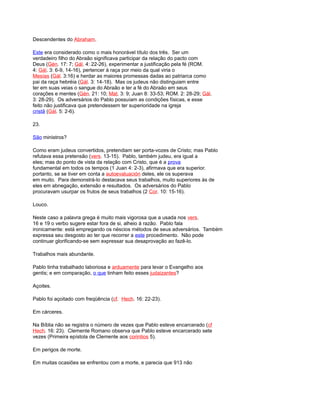 Descendentes do Abraham.
Este era considerado como o mais honorável título dos três. Ser um
verdadeiro filho do Abraão significava participar da relação do pacto com
Deus (Gén. 17: 7; Gál. 4: 22-26), experimentar a justificação pela fé (ROM.
4: Gál. 3: 6-9, 14-16), pertencer à raça por meio da qual viria o
Mesías (Gál. 3:16) e herdar as maiores promessas dadas ao patriarca como
pai da raça hebréia (Gál. 3: 14-18). Mas os judeus não distinguiam entre
ter em suas veias o sangue do Abraão e ter a fé do Abraão em seus
corações e mentes (Gén. 21: 10; Mat. 3: 9; Juan 8: 33-53; ROM. 2: 28-29; Gál.
3: 28-29). Os adversários do Pablo possuíam as condições físicas, e esse
feito não justificava que pretendessem ter superioridade na igreja
cristã (Gál. 5: 2-6).
23.
São ministros?
Como eram judeus convertidos, pretendiam ser porta-vozes de Cristo; mas Pablo
refutava essa pretensão (vers. 13-15). Pablo, também judeu, era igual a
eles; mas do ponto de vista da relação com Cristo, que é a prova
fundamental em todos os tempos (1 Juan 4: 2-3), afirmava que era superior.
portanto, se se tiver em conta a autoevaluación deles, ele os superava
em muito. Para demonstrá-lo destacava seus trabalhos, muito superiores às de
eles em abnegação, extensão e resultados. Os adversários do Pablo
procuravam usurpar os frutos de seus trabalhos (2 Cor. 10: 15-16).
Louco.
Neste caso a palavra grega é muito mais vigorosa que a usada nos vers.
16 e 19 o verbo sugere estar fora de si, alheio à razão. Pablo fala
ironicamente: está empregando os néscios métodos de seus adversários. Também
expressa seu desgosto ao ter que recorrer a este procedimento. Não pode
continuar glorificando-se sem expressar sua desaprovação ao fazê-lo.
Trabalhos mais abundante.
Pablo tinha trabalhado laboriosa e arduamente para levar o Evangelho aos
gentis; e em comparação, o que tinham feito esses judaizantes?
Açoites.
Pablo foi açoitado com freqüência (cf. Hech. 16: 22-23).
Em cárceres.
Na Bíblia não se registra o número de vezes que Pablo esteve encarcerado (cf
Hech. 16: 23). Clemente Romano observa que Pablo esteve encarcerado sete
vezes (Primeira epístola de Clemente aos corintios 5).
Em perigos de morte.
Em muitas ocasiões se enfrentou com a morte, e parecia que 913 não
 