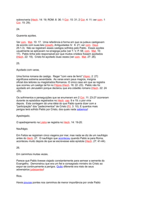 sobreviveria (Hech. 14: 19; ROM. 8: 36; 1 Cor. 15: 31; 2 Cor. 4: 11; ver com. 1
Cor. 15: 29).
24.
Quarenta açoites.
Ver com. Mat. 10: 17. Uma referência à forma em que os judeus castigavam
de acordo com suas leis (Josefo, Antiguidades iV. 8. 21; ver com. Deut.
25:1-3). Não se registram esses castigos sofridos pelo Pablo. Esses açoites
usualmente se aplicavam na sinagoga judia (ver T. V, P. 58; com. Mat. 10:
17). Pablo tinha sido responsável por que muitos cristãos fossem açoitados
(Hech. 22: 19). Cristo foi açoitado duas vezes (ver com. Mat. 27: 26).
25.
Açoitado com varas.
Uma forma romana de castigo. Reger "com vara de ferro" (Apoc. 2: 27)
significava extrema severidade. As varas eram paus magros, insígnia
oficial dos leitores ou magistrados Romanos. O único caso em que se registra
que ocorreu um castigo tal foi no Filipos (Hech. 16: 22 -23). Pablo não foi
açoitado em Jerusalém porque declarou que era cidadão romano (Hech. 22: 24
-25).
Os sofrimentos e perseguições que se enumeram em 2 Cor. 11: 23-27 ocorreram
durante os episódios registrados no Hech. cap. 9 e 19; o pior viria
depois. Esta contagem dá uma idéia do que Pablo queria dizer com a
"participação" dos "padecimentos" de Cristo (Fil. 3: 10). E quantos mais
perigos terá sofrido Pablo por Cristo, dos quais nada sabemos!
Apedrejado.
O apedrejamento na Listra se registra no Hech. 14: 19-20.
Naufrágio.
Em Feitos se registram cinco viagens por mar, mas nada se diz de um naufrágio
antes do Hech. 27. O naufrágio que aconteceu quando Pablo ia para Roma,
aconteceu muito depois de que se escrevesse esta epístola (Hech. 27: 41-44).
26.
Em caminhos muitas vezes.
Parece que Pablo tivesse viajado constantemente para semear a semente do
Evangelho. Demonstrou que era um fiel e consagrado ministro do Cristo ao
expor-se continuamente a perigos. Quão diferente era nisto de seus
adversários judaizantes!
Rios.
Havia poucas pontes nos caminhos de menor importância por onde Pablo
 