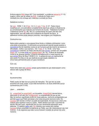 Embora alguns MSS dizem 827 "com santidade", a evidência textual (cf. P. 10)
sugere o texto que se reflete na RVR. A atitude do Pablo era o
resultado de uma entrega sem reservas à vontade de Deus.
Sabedoria humana.
Ver com. ROM. 7: 24; 2 Cor. 10: 2; cf. com. 1 Cor. 9: 27. Pablo vivia e
trabalhava em uma atmosfera completamente espiritual, alheia à influência de
as considerações que motivam aos homens do mundo. "Sabedoria humana"
("sabedoria carnal" BJ, BC, NC) é o conhecimento de quem não tem sido
regenerados, que não estão sob a influência do Espírito de Deus. A
sabedoria humana pode parecer profunda, mas engana com freqüência.
Conduzimo-nos.
Nada pode sustentar a uma pessoa firme frente a múltiplos sofrimentos, como
uma poda conscientiza. O sofrimento se aumenta em grande escala quando a
consciência lhe diz repetidas vezes ao ser humano que ele mesmo se causou a
dificuldade. Colhe o que semeou. Ver 1 Ped. 2: 12, 19-20. Uma "boa
consciência" sustentou ao Pablo através de suas provas, primeiro em Jerusalém
(Hech. 23: 1) e mais tarde na Cesarea (Hech. 24: 16). A altura da dimensão
moral só se alcança quando "o Espírito dá testemunho a nosso espírito de
que somos filhos de Deus" (ROM. 8: 6). A certeza de que um realmente há
sido aceito Por Deus e de que desfruta da aprovação celestial, é a
única base permanente para um gozo duradouro.
Com vós.
Pablo tinha dado aos corintios ampla oportunidade de que observassem como
obrava nele a graça de Deus.
13.
Escrevemo-lhes.
Pablo acaba de falar de sua pureza de intenções. Diz que isto se pode
encontrar em suas cartas: a que está escrevendo e as duas anteriores que já
conhecemos (ver P. 818).
Lêem . . . entendem.
Gr. anaginÇskÇ e epiginÇskÇ, um trocadilho. AnaginÇskÇ denota leitura,
silenciosa ou em alta voz, e epiginÇskÇ, a compreensão do que se lido.
Não há nenhum significado oculto em suas palavras, nenhuma ambigüidade que
permita supor que Pablo pensasse uma coisa enquanto escrevia outra. Os
corintios sem dúvida o tinham acusado de duplicidade, de equívocos: dizer uma
costure para significar outra ou outras. Pablo declara que tudo o que lhes há
escrito não tem outro, significado fora do que claramente expressam seus
palavras. O relatório gasto pelo Tito indicava que muitos dos crentes
corintios tinham entendido corretamente ao Pablo, que não interpretavam seu mal
motivos. E ele esperava que eles nunca tivessem ocasião de pensar de outra
maneira.
 