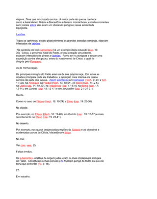 viajava. Teve que ter cruzado os rios. A maior parte do que se conhece
como a Ásia Menor, Grécia e Macedônia é terreno montanhoso, e muitas correntes
sem pontes sobre eles eram um obstáculo perigoso nessa acidentada
topografia.
Ladrões.
Todos os caminhos, exceto possivelmente as grandes estradas romanas, estavam
infestados de ladrões.
Na parábola do bom samaritano há um exemplo desta situação (Luc. 10:
30). Cilícia, a província natal do Pablo, e toda a região circundante,
estavam infestadas de piratas e ladrões. Roma se viu obrigada a enviar uma
expedição contra eles pouco antes do nascimento de Cristo, a qual foi
dirigida pelo Pompeyo.
os de minha nação.
Os principais inimigos do Pablo eram os de sua própria raça. Em todas as
cidades principais onde ele trabalhou, a oposição mais intensa era quase
sempre de parte dos judeus. Assim aconteceu em Damasco (Hech. 9: 23; 2 Cor.
11: 32), na Antioquía da Pisidia (Hech. 13: 50-51), no Iconio (cap. 14: 2-5),
na Listra (cap. 14: 19-20), na Tesalónica (cap. 17: 5-9), na Berea (cap. 17:
13-14), em Corinto (cap. 18: 12-17) e em Jerusalém (cap. 21: 27-31).
Gentis.
Como no caso do Filipos (Hech. 16: 19-24) e Efeso (cap. 19: 23-30).
Na cidade.
Por exemplo, no Filipos (Hech. 16: 19-40), em Corinto (cap. 18: 12-17) e mais
recentemente no Efeso (cap. 19: 23-41).
No deserto.
Por exemplo, nas quase despovoadas regiões da Galacia e as silvestres e
acidentadas zonas de Cilícia, Macedônia e Ilírico.
No mar.
Ver com. vers. 25.
Falsos irmãos.
Os judaizantes -cristãos de origem judia- eram os mais implacáveis inimigos
do Pablo. Constituíam o mais penoso e te frustrem perigo de todos os que ele
tinha que enfrentar (Fil. 3: 18).
27.
Em trabalho.
 