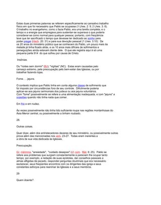 Estas duas primeiras palavras se referem especificamente ao cansativo trabalho
físico em que foi necessário que Pablo se ocupasse (1 Lhes. 2: 9; 2 Lhes. 3: 8).
O trabalho no evangelismo, como o fazia Pablo, era uma tarefa completa, e o
tempo e a energia que empregava para sustentar-se superava o que poderia
considerar-se como normal para qualquer pessoa; portanto, com freqüência
teve que ter sacrificado o tempo que devesse ter dedicado ao sonho para
poder pregar (Hech. 20: 31) e para sua devoção pessoal (1 Lhes. 3:10). De
os 20 anos do ministério público que se conhecem do Pablo, um pouco mais da
metade já tinha ficado atrás, e os 10 anos mais difíceis de sofrimentos e
perseguições ainda estavam diante dele. O que ele registra aqui é só uma
pequena parte 914 do que sofreu por causa de Cristo.
Insônias.
Ou "noites sem dormir" (BJ); "vigílias" (NC). Estas eram causadas pelo
cansaço extremo, pela preocupação pelo bem-estar das Iglesias, ou por
trabalhar fazendo lojas.
Fome. . . jejuns.
O contexto implica que Pablo tinha em conta alguma classe de sofrimento que
foi imposto por circunstâncias fora de seu controle. Dificilmente poderia
aplicar-se aos jejuns cerimoniais dos judeus ou aos jejuns voluntários.
Com "fome" possivelmente se refere a uma alimentação inadequada, e com "jejuns" a
ocasiões quando não tinha nada que comer.
Em frio e em nudez.
Às vezes possivelmente não tinha tido suficiente roupa nas regiões montanhosas do
Ásia Menor central, ou possivelmente a tinham roubado.
28.
Outras coisas.
Quer dizer, além dos entristecedores deveres de seu ministério, ou possivelmente outras
prova além das mencionadas nos vers. 23-27. Todas eram inerentes a
a obra de sua vida dedicada às Iglesias.
Preocupação.
Gr. mérimna, "ansiedade", "cuidado desejoso" (cf. com. Mat. 6: 25). Pablo se
refere aos problemas que surgiam constantemente e pareciam lhe ocupar tanto
tempo; por exemplo, a redação de suas epístolas, dar conselhos pessoais a
almas afligidas de pecado, responder perguntas doutrinais que era necessário
esclarecer, seus freqüentes encontros com os dirigentes das igreja e seus
constantes esforços para reanimar às Iglesias e a seus membros.
29
Quem doente?
 