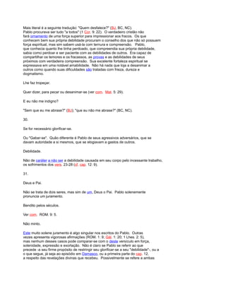 Mais literal é a seguinte tradução: "Quem desfalece?" (BJ, BC, NC).
Pablo procurava ser tudo "a todos" (1 Cor. 9: 22). O verdadeiro cristão não
fará ornamento de uma força superior para impressionar aos fracos. Os que
conhecem bem sua própria debilidade procuram o conselho dos que não só possuem
força espiritual, mas sim sabem usá-la com ternura e compreensão. Pablo,
que conhecia quanto lhe tinha perdoado, que compreendia sua própria debilidade,
sabia como perdoar e ser paciente com as debilidades de outros. Era capaz de
compartilhar os temores e os fracassos, as provas e as debilidades de seus
próximos com verdadeira compreensão. Sua excelente fortaleza espiritual se
expressava em uma notável amabilidade. Não há nada que loja a desanimar a
outros como quando suas dificuldades são tratadas com frieza, dureza e
dogmatismo.
Lhe faz tropeçar.
Quer dizer, para pecar ou desanimar-se (ver com. Mat. 5: 29).
E eu não me indigno?
"Sem que eu me abrase?" (BJ); "que eu não me abrase?" (BC, NC).
30.
Se for necessário glorificar-se.
Ou "Gabar-se". Quão diferente é Pablo de seus agressivos adversários, que se
davam autoridade a si mesmos, que se elogiavam a gastos de outros.
Debilidade.
Não de caráter a não ser a debilidade causada em seu corpo pelo incessante trabalho,
os sofrimentos dos vers. 23-28 (cf. cap. 12: 9).
31.
Deus e Pai.
Não se trata de dois seres, mas sim de um, Deus o Pai. Pablo solenemente
pronuncia um juramento.
Bendito pelos séculos.
Ver com. ROM. 9: 5.
Não minto.
Este muito solene juramento é algo singular nos escritos do Pablo. Outras
vezes apresenta vigorosas afirmações (ROM. 1: 9; Gál. 1: 20; 1 Lhes. 2: 5),
mas nenhum desses casos pode comparar-se com o deste versículo em força,
solenidade, expressão e exortação. Não é claro se Pablo se referir ao que
precede -a seu firme propósito de restringir seu glorificar-se a seu "debilidade"-, ou a
o que segue, já seja ao episódio em Damasco, ou a primeira parte do cap. 12,
a respeito das revelações divinas que recebeu. Possivelmente se refere a ambas
 