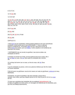 9-10 3T 319
12-15 HAp 282
13-15 5T 297
14 CM 103; CS 578, 645, 682; CW 152; Ev 264, 267-268, 439, 441-442; FÉ 176,
258, 471; 1JT 117, 216, 357, 412; 2JT 33, 57, 217; 3JT 165, 272; MB 306; MC
347; MeM 331, 333; MJ 49, 55, 234, 427, 451; MM 95, 101; P 88, 261, 263; IT
290; 2T 287, 458; 3T 437, 456; 4T 207; 5T 80, 140, 624; 8T 306; Lhe 253; TM 239,
338, 372; 5TS 181
23-27 HAp 240
25 HAp 459
26-27 Ed 64; SR 313; 2T 628
28 HAp 260
CAPÍTULO 12
1 Para louvor de seu apostolado, embora poderia glorificar-se de suas maravilhosas
revelações, prefere gozar-se em suas enfermidades; 11 mas os culpa por
forçá-lo a vangloriar-se. 14 Promete voltar de novo, mas como um pai, 20
embora tema que achará, para sua tristeza, muitos culpados e com problemas de
desordens de conduta.
1 CERTAMENTE não me convém me glorificar; mas virei às visões e às
revelações do Senhor.
2 Conheço um homem em Cristo, que faz quatorze anos (se no corpo, não o
sei; se fosse do corpo, não sei; Deus sabe) foi arrebatado até o terceiro
céu.
3 E conheço tal homem (se no corpo, ou fora do corpo, não sei; Deus
sabe),
4 que foi arrebatado ao paraíso, onde ouviu palavras inefáveis que não lhe é dado
ao homem expressar.
5 De tal homem me glorificarei; mas de mim mesmo em nada me glorificarei, a não ser em meus
debilidades.
6 Entretanto, se queria me glorificar, não seria insensato, porque diria a
verdade; mas o deixo, para que ninguém pense de mim mais do que em mim vê, ou ouça
de mim.
7 E para que a grandeza das revelações não me exaltasse desmedidamente, me
foi dado um aguilhão em minha carne, um mensageiro de Satanás que me esbofeteie, para
que não me enalteça sobremaneira;
 