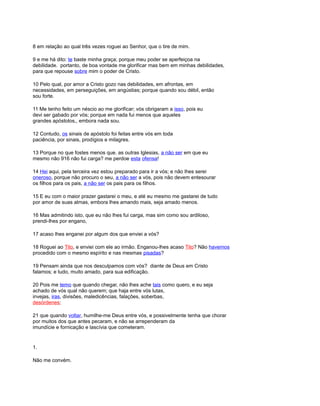 8 em relação ao qual três vezes roguei ao Senhor, que o tire de mim.
9 e me há dito: te baste minha graça; porque meu poder se aperfeiçoa na
debilidade. portanto, de boa vontade me glorificar mas bem em minhas debilidades,
para que repouse sobre mim o poder de Cristo.
10 Pelo qual, por amor a Cristo gozo nas debilidades, em afrontas, em
necessidades, em perseguições, em angústias; porque quando sou débil, então
sou forte.
11 Me tenho feito um néscio ao me glorificar; vós obrigaram a isso, pois eu
devi ser gabado por vós; porque em nada fui menos que aqueles
grandes apóstolos,, embora nada sou.
12 Contudo, os sinais de apóstolo foi feitas entre vós em toda
paciência, por sinais, prodígios e milagres.
13 Porque no que fostes menos que. as outras Iglesias, a não ser em que eu
mesmo não 916 não fui carga? me perdoe esta ofensa!
14 Hei aqui, pela terceira vez estou preparado para ir a vós; e não lhes serei
oneroso, porque não procuro o seu, a não ser a vós, pois não devem entesourar
os filhos para os pais, a não ser os pais para os filhos.
15 E eu com o maior prazer gastarei o meu, e até eu mesmo me gastarei de tudo
por amor de suas almas, embora lhes amando mais, seja amado menos.
16 Mas admitindo isto, que eu não lhes fui carga, mas sim como sou ardiloso,
prendi-lhes por engano,
17 acaso lhes enganei por algum dos que enviei a vós?
18 Roguei ao Tito, e enviei com ele ao irmão. Enganou-lhes acaso Tito? Não havemos
procedido com o mesmo espírito e nas mesmas pisadas?
19 Pensam ainda que nos desculpamos com vós? diante de Deus em Cristo
falamos; e tudo, muito amado, para sua edificação.
20 Pois me temo que quando chegar, não lhes ache tais como quero, e eu seja
achado de vós qual não querem; que haja entre vós lutas,
invejas, iras, divisões, maledicências, falações, soberbas,
desórdenes;
21 que quando voltar, humilhe-me Deus entre vós, e possivelmente tenha que chorar
por muitos dos que antes pecaram, e não se arrependeram da
imundície e fornicação e lascívia que cometeram.
1.
Não me convém.
 
