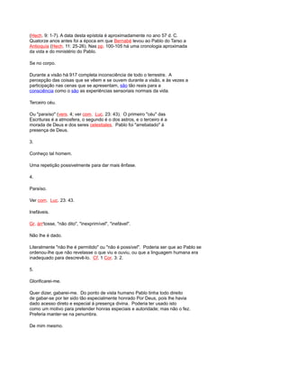 (Hech. 9: 1-7). A data desta epístola é aproximadamente no ano 57 d. C.
Quatorze anos antes foi a época em que Bernabé levou ao Pablo do Tarso a
Antioquía (Hech. 11: 25-26). Nas pp. 100-105 há uma cronologia aproximada
da vida e do ministério do Pablo.
Se no corpo.
Durante a visão há 917 completa inconsciência de todo o terrestre. A
percepção das coisas que se vêem e se ouvem durante a visão, e às vezes a
participação nas cenas que se apresentam, são tão reais para a
consciência como o são as experiências sensoriais normais da vida.
Terceiro céu.
Ou "paraíso" (vers. 4; ver com. Luc. 23: 43). O primeiro "céu" das
Escrituras é a atmosfera, o segundo é o dos astros, e o terceiro é a
morada de Deus e dos seres celestiales. Pablo foi "arrebatado" à
presença de Deus.
3.
Conheço tal homem.
Uma repetição possivelmente para dar mais ênfase.
4.
Paraíso.
Ver com. Luc. 23: 43.
Inefáveis.
Gr. árr'tosse, "não dito", "inexprimível", "inefável".
Não lhe é dado.
Literalmente "não lhe é permitido" ou "não é possível". Poderia ser que ao Pablo se
ordenou-lhe que não revelasse o que viu e ouviu, ou que a linguagem humana era
inadequado para descrevê-lo. Cf. 1 Cor. 3: 2.
5.
Glorificarei-me.
Quer dizer, gabarei-me. Do ponto de vista humano Pablo tinha todo direito
de gabar-se por ter sido tão especialmente honrado Por Deus, pois lhe havia
dado acesso direto e especial à presença divina. Poderia ter usado isto
como um motivo para pretender honras especiais e autoridade; mas não o fez.
Preferia manter-se na penumbra.
De mim mesmo.
 