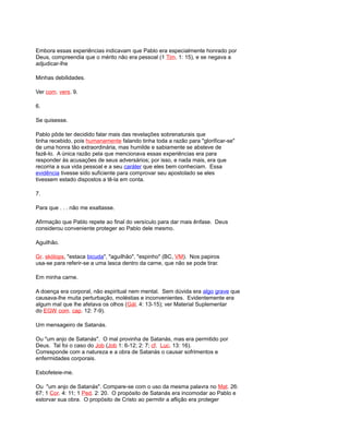 Embora essas experiências indicavam que Pablo era especialmente honrado por
Deus, compreendia que o mérito não era pessoal (1 Tim. 1: 15), e se negava a
adjudicar-lhe
Minhas debilidades.
Ver com. vers. 9.
6.
Se quisesse.
Pablo pôde ter decidido falar mais das revelações sobrenaturais que
tinha recebido, pois humanamente falando tinha toda a razão para "glorificar-se"
de uma honra tão extraordinária, mas humilde e sabiamente se absteve de
fazê-lo. A única razão pela que mencionava essas experiências era para
responder às acusações de seus adversários; por isso, e nada mais, era que
recorria a sua vida pessoal e a seu caráter que eles bem conheciam. Essa
evidência tivesse sido suficiente para comprovar seu apostolado se eles
tivessem estado dispostos a tê-la em conta.
7.
Para que . . . não me exaltasse.
Afirmação que Pablo repete ao final do versículo para dar mais ênfase. Deus
considerou conveniente proteger ao Pablo dele mesmo.
Aguilhão.
Gr. skólops, "estaca bicuda", "aguilhão", "espinho" (BC, VM). Nos papiros
usa-se para referir-se a uma lasca dentro da carne, que não se pode tirar.
Em minha carne.
A doença era corporal, não espiritual nem mental. Sem dúvida era algo grave que
causava-lhe muita perturbação, moléstias e inconvenientes. Evidentemente era
algum mal que lhe afetava os olhos (Gál. 4: 13-15); ver Material Suplementar
do EGW com. cap. 12: 7-9).
Um mensageiro de Satanás.
Ou "um anjo de Satanás". O mal provinha de Satanás, mas era permitido por
Deus. Tal foi o caso do Job (Job 1: 6-12; 2: 7; cf. Luc. 13: 16).
Corresponde com a natureza e a obra de Satanás o causar sofrimentos e
enfermidades corporais.
Esbofeteie-me.
Ou "um anjo de Satanás". Compare-se com o uso da mesma palavra no Mat. 26:
67; 1 Cor. 4: 11; 1 Ped. 2: 20. O propósito de Satanás era incomodar ao Pablo e
estorvar sua obra. O propósito de Cristo ao permitir a aflição era proteger
 