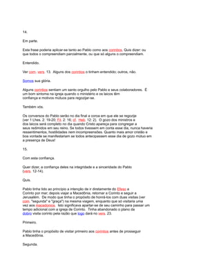 14.
Em parte.
Esta frase poderia aplicar-se tanto ao Pablo como aos corintios. Quis dizer: ou
que todos o compreendiam parcialmente, ou que só alguns o compreendiam.
Entendido.
Ver com. vers. 13. Alguns dos corintios o tinham entendido; outros, não.
Somos sua glória.
Alguns corintios sentiam um santo orgulho pelo Pablo e seus colaboradores. É
um bom sintoma na igreja quando o ministério e os laicos têm
confiança e motivos mútuos para regozijar-se.
Também vós.
Os conversos do Pablo serão no dia final a coroa em que ele se regozije
(ver 1 Lhes. 2: 19-20; Fil. 2: 16; cf. Heb. 12: 2). O gozo dos ministros e
dos laicos será completo no dia quando Cristo apareça para congregar a
seus redimidos em seu reino. Se todos tivessem em conta esse dia, nunca haveria
ressentimentos, hostilidades nem incompreensões. Quanto mais amor cristão e
boa vontade se manifestariam se todos antecipassem esse dia de gozo mútuo em
a presença de Deus!
15.
Com esta confiança.
Quer dizer, a confiança deles na integridade e a sinceridade do Pablo
(vers. 12-14).
Quis.
Pablo tinha tido ao princípio a intenção de ir diretamente do Efeso a
Corinto por mar; depois viajar a Macedônia, retornar a Corinto e seguir a
Jerusalém. De modo que tinha o propósito de honrá-los com duas visitas (ver
com. "segunda" e "graça") na mesma viagem, enquanto que só visitaria uma
vez aos macedonios. Isto significava apartar-se de seu caminho para passar um
tempo adicional com a igreja de Corinto. Tinha abandonado o plano da
dobro visita corinto pela razão que logo dará no vers. 23.
Primeiro.
Pablo tinha o propósito de visitar primeiro aos corintios antes de prosseguir
a Macedônia.
Segunda.
 