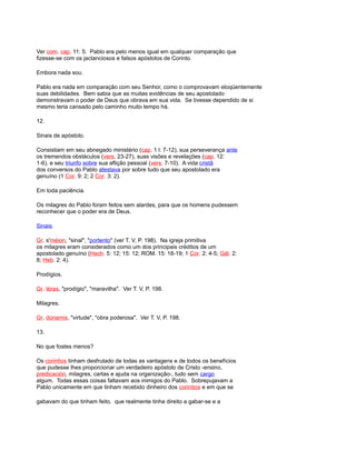 Ver com. cap. 11: 5. Pablo era pelo menos igual em qualquer comparação que
fizesse-se com os jactanciosos e falsos apóstolos de Corinto.
Embora nada sou.
Pablo era nada em comparação com seu Senhor, como o comprovavam eloqüentemente
suas debilidades. Bem sabia que as muitas evidências de seu apostolado
demonstravam o poder de Deus que obrava em sua vida. Se tivesse dependido de si
mesmo teria cansado pelo caminho muito tempo há.
12.
Sinais de apóstolo.
Consistiam em seu abnegado ministério (cap. 1 l: 7-12), sua perseverança ante
os tremendos obstáculos (vers. 23-27), suas visões e revelações (cap. 12:
1-6), e seu triunfo sobre sua aflição pessoal (vers. 7-10). A vida cristã
dos conversos do Pablo atestava por sobre tudo que seu apostolado era
genuíno (1 Cor. 9: 2; 2 Cor. 3: 2).
Em toda paciência.
Os milagres do Pablo foram feitos sem alardes, para que os homens pudessem
reconhecer que o poder era de Deus.
Sinais.
Gr. s'méion, "sinal", "portento" (ver T. V, P. 198). Na igreja primitiva
os milagres eram considerados como um dos principais créditos de um
apostolado genuíno (Hech. 5: 12; 15: 12; ROM. 15: 18-19; 1 Cor. 2: 4-5; Gál. 2:
8; Heb. 2: 4).
Prodígios.
Gr. téras, "prodígio", "maravilha". Ver T. V, P. 198.
Milagres.
Gr. dúnamis, "virtude", "obra poderosa". Ver T. V, P. 198.
13.
No que fostes menos?
Os corintios tinham desfrutado de todas as vantagens e de todos os benefícios
que pudesse lhes proporcionar um verdadeiro apóstolo de Cristo -ensino,
predicación, milagres, cartas e ajuda na organização-, tudo sem cargo
algum. Todas essas coisas faltavam aos inimigos do Pablo. Sobrepujavam a
Pablo unicamente em que tinham recebido dinheiro dos corintios e em que se
gabavam do que tinham feito. que realmente tinha direito a gabar-se e a
 