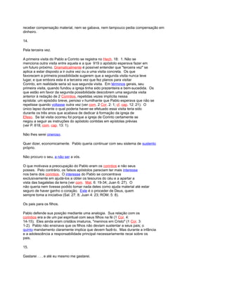 receber compensação material, nem se gabava, nem tampouco pedia compensação em
dinheiro.
14.
Pela terceira vez.
A primeira visita do Pablo a Corinto se registra no Hech. 18: 1. Não se
menciona outra visita entre aquela e a que 919 o apóstolo esperava fazer em
um futuro próximo. Gramaticalmente é possível entender que "terceira vez" se
aplica a estar disposto a ir outra vez ou a uma visita concreta. Os que
favorecem a primeira possibilidade sugerem que a segunda visita nunca teve
lugar, e que embora esta é a terceira vez que fez planos para visitar
Corinto, em realidade seria só sua segunda visita. Em términos gerais, seu
primeira visita, quando fundou a igreja tinha sido prazenteira e bem-sucedida. Os
que estão em favor da segunda possibilidade descobrem uma segunda visita
anterior à redação de 2 Corintios, repetidas vezes implícita nessa
epístola: um episódio breve, penoso v humilhante que Pablo esperava que não se
repetisse quando voltasse outra vez (ver com. 2 Cor. 2: 1; cf. cap. 12: 21). O
único lapso durante o qual poderia haver-se efetuado essa visita teria sido
durante os três anos que acabava de dedicar à formação da igreja de
Efeso. Se tal visita ocorreu foi porque a igreja de Corinto certamente se
negou a seguir as instruções do apóstolo contidas em epístolas prévias
(ver P. 818; com. cap. 13: 1).
Não lhes serei oneroso.
Quer dizer, economicamente. Pablo queria continuar com seu sistema de sustento
próprio.
Não procuro o seu, a não ser a vós.
O que motivava a preocupação do Pablo eram os corintios e não seus
posses. Pelo contrário, os falsos apóstolos pareciam ter mais interesse
nos bens dos corintios. O interesse do Pablo se concentrava
exclusivamente em ajudá-los a obter os tesouros do céu e a apartar a
vista das bagatelas da terra (ver com. Mat. 6: 19-34; Juan 6: 27). O
não queria nem tivesse podido tomar nada deles como ajuda material até estar
seguro de haver ganho o coração. Este é o proceder de Deus, quem
sempre toma a iniciativa (Sal. 27: 8; Juan 4: 23; ROM. 5: 8).
Os pais para os filhos.
Pablo defende sua posição mediante uma analogia. Sua relação com os
corintios era a de um pai espiritual com seus filhos na fé (1 Cor. 4:
14-15). Eles ainda eram cristãos imaturos, "meninos em Cristo" (1 Cor. 3:
1-2). Pablo não ensinava que os filhos não deviam sustentar a seus pais; o
quinto mandamento claramente implica que devem fazê-lo. Mas durante a infância
e a adolescência a responsabilidade principal necessariamente recai sobre os
pais.
15.
Gastarei . . . e até eu mesmo me gastarei.
 