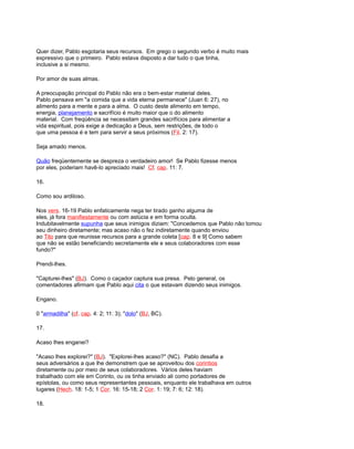 Quer dizer, Pablo esgotaria seus recursos. Em grego o segundo verbo é muito mais
expressivo que o primeiro. Pablo estava disposto a dar tudo o que tinha,
inclusive a si mesmo.
Por amor de suas almas.
A preocupação principal do Pablo não era o bem-estar material deles.
Pablo pensava em "a comida que a vida eterna permanece" (Juan 6: 27), no
alimento para a mente e para a alma. O custo deste alimento em tempo,
energia, planejamento e sacrifício é muito maior que o do alimento
material. Com freqüência se necessitam grandes sacrifícios para alimentar a
vida espiritual, pois exige a dedicação a Deus, sem restrições, de todo o
que uma pessoa é e tem para servir a seus próximos (Fil. 2: 17).
Seja amado menos.
Quão freqüentemente se despreza o verdadeiro amor! Se Pablo fizesse menos
por eles, poderiam havê-lo apreciado mais! Cf. cap. 11: 7.
16.
Como sou ardiloso.
Nos vers. 16-19 Pablo enfaticamente nega ter tirado ganho alguma de
eles, já fora manifiestamente ou com astúcia e em forma oculta.
Indubitavelmente supunha que seus inimigos diziam: "Concedemos que Pablo não tomou
seu dinheiro diretamente; mas acaso não o fez indiretamente quando enviou
ao Tito para que reunisse recursos para a grande coleta [cap. 8 e 9] Como sabem
que não se estão beneficiando secretamente ele e seus colaboradores com esse
fundo?"
Prendi-lhes.
"Capturei-lhes" (BJ). Como o caçador captura sua presa. Pelo general, os
comentadores afirmam que Pablo aqui cita o que estavam dizendo seus inimigos.
Engano.
0 "armadilha" (cf. cap. 4: 2; 11: 3); "dolo" (BJ, BC).
17.
Acaso lhes enganei?
"Acaso lhes explorei?" (BJ). "Explorei-lhes acaso?" (NC). Pablo desafia a
seus adversários a que lhe demonstrem que se aproveitou dos corintios
diretamente ou por meio de seus colaboradores. Vários deles haviam
trabalhado com ele em Corinto, ou os tinha enviado ali como portadores de
epístolas, ou como seus representantes pessoais, enquanto ele trabalhava em outros
lugares (Hech. 18: 1-5; 1 Cor. 16: 15-18; 2 Cor. 1: 19; 7: 6; 12: 18).
18.
 