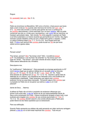 Roguei.
Gr. parakaléÇ (ver com. Mat. 5: 4).
Tito.
Pablo se encontrava na Macedônia 920 rumo a Corinto, e fazia pouco que havia
dado a bem-vinda ao Tito quando este retornava de Corinto (ver com. cap. 7:
5-7). Tito tinha sido enviado a Corinto para ganhar de novo a confiança de
os corintios descontentes, e tinha retornado com um bom relatório. Não se podia
comprovar que ele ou o irmão que o acompanhou, cujo nome não se menciona, se
tivessem aproveitado deles. Sem dúvida Tito tinha seguido o exemplo do Pablo
e se tinha sustentado a si mesmo durante sua permanência em Corinto. Seu digno
exemplo quando trabalhou antes ali com o Pablo tinha ganho o respeito, o afeto
e a plena confiança deles (cap. 7: 7, 13-15; 8: 6). Sua missão tinha tido
êxito. É óbvio que nenhum dos corintios podia acusar ao Tito de que havia
obtido lucros a gastos deles.
19.
Pensam ainda?
"Faz tempo, pensam" (BJ); "faz tempo criem" (NC). A evidência textual
(cf P. 10) estabelece o uso da frase "de antemão" ou "faz tempo que" em
lugar de "ainda". "Faz tempo", quer dizer através de toda a seção na qual
Pablo esteve defendendo seu ministério.
Desculpamo-nos.
Ou "justificamos", "defendemos". Esta expressão se emprega geralmente no NT
como término legal que se aplica à defesa de um acusado ante os tribunais
(ver Luc. 21: 14; Hech. 19: 33; 24: 10; 26: 1; com. Hech. 24: 10). Pablo
tinha deixado de "glorificar-se" (2 Cor. 10: 1 a 12: 13). Quando a gente trata de
defender-se a si mesmo, com freqüência se interpreta como uma evidência de
culpabilidade e debilidade. Pablo antecipava que alguns dos corintios
poderiam formar-se essa falsa impressão. Pensariam alguns dos corintios que
o propósito do Pablo era só recuperar sua estima e afeto a um nível
pessoal?
diante de Deus. . . falamos.
A defesa do Pablo não só tinha o propósito de esclarecer diferenças que
tinham surto entre eles, a não ser aliviar-se de sua responsabilidade diante de
Deus como embaixador de Cristo. Estava moralmente obrigado a fazer tudo o que
pudesse para resgatar aos corintios de sua conduta equivocada (cf. 1 Cor. 2:
15; 4: 3). Os corintios deviam assumir uma correta atitude para o Pablo para
poder liberar-se dos falsos apóstolos que os extraviavam.
Para sua edificação.
Quando Pablo apresenta sua defesa não está pensando em obter nenhuma vantagem
pessoal, a não ser só no bem-estar espiritual dos corintios. Tudo era por
 