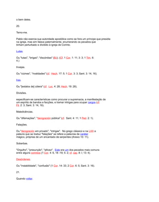 o bem deles.
20.
Temo-me.
Pablo não exercia sua autoridade apostólica como se fora um príncipe que presidia
na igreja, mas sim falava paternalmente, enumerando os pecados que
tinham perturbado e dividido à igreja de Corinto.
Lutas.
Ou "lutas", "brigas"; "discórdias" (BJ). (Cf. 1 Cor. 1: 11; 3: 3; 1 Tim. 6:
4.)
Invejas.
Ou "ciúmes", "rivalidades" (cf. Hech. 17: 5; 1 Cor. 3: 3; Sant. 3: 14, 16).
Iras.
Ou "[estalos de] cólera" (cf. Luc. 4: 28; Hech. 19: 28).
Divisões.
especificam-se características como procurar a supremacia, a manifestação de
um espírito de bandos e facções, e tramar intrigas para ocupar cargos (cf.
Fil. 2: 3; Sant. 3: 14, 16).
Maledicências.
Ou "difamações", "denigración pública" (cf. Sant. 4: 11; 1 Ped. 2: 1).
Falações.
Ou "denigración em privado", "intrigas". No grego clássico e na LXX a
palavra que se traduz "falações" se refere a palavras de caráter
mágico, próprias de um encantado de serpentes (Anexo 10: 11).
Soberbas.
"Orgulho", "presunção", "altivez". Este era um dos pecados mais comuns
entre alguns corintios (1 Cor. 4: 6, 18 -19; 5: 2; cf. cap. 8: l; 13: 4).
Desórdenes.
Ou "instabilidade", "confusão" (1 Cor. 14: 33; 2 Cor. 6: 5; Sant. 3: 16).
21.
Quando voltar.
 
