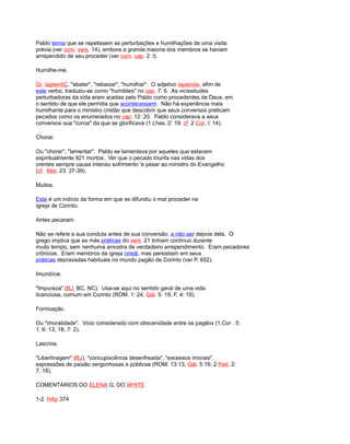 Pablo temia que se repetissem as perturbações e humilhações de uma visita
prévia (ver com. vers. 14), embora a grande maioria dos membros se haviam
arrependido de seu proceder (ver com. cap. 2: l).
Humilhe-me.
Gr. tapeinóÇ, "abater", "rebaixar", "humilhar". O adjetivo tapeinós, afim de
este verbo, traduziu-se como "humildes" no cap. 7: 6. As vicissitudes
perturbadoras da vida eram aceitas pelo Pablo como procedentes de Deus, em
o sentido de que ele permitia que acontecessem. Não há experiência mais
humilhante para o ministro cristão que descobrir que seus conversos praticam
pecados como os enumerados no cap. 12: 20. Pablo considerava a seus
conversos sua "coroa" da que se glorificava (1 Lhes. 2: 19; cf. 2 Cor. l: 14).
Chorar.
Ou "chorar", "lamentar". Pablo se lamentava por aqueles que estavam
espiritualmente 921 mortos. Ver que o pecado triunfa nas vidas dos
crentes sempre causa intenso sofrimento 'e pesar ao ministro do Evangelho
(cf. Mat. 23: 37-39).
Muitos.
Este é um indício da forma em que se difundiu o mal proceder na
igreja de Corinto.
Antes pecaram.
Não se refere a sua conduta antes de sua conversão, a não ser depois dela. O
grego implica que as más práticas do vers. 21 tinham contínuo durante
muito tempo, sem nenhuma amostra de verdadeiro arrependimento. Eram pecadores
crônicos. Eram membros da igreja cristã, mas persistiam em seus
práticas depravadas habituais no mundo pagão de Corinto (ver P. 652).
Imundície.
"Impureza" (BJ, BC, NC). Usa-se aqui no sentido geral de uma vida
licenciosa, comum em Corinto (ROM. 1: 24; Gál. 5: 19; F. 4: 19).
Fornicação.
Ou "imoralidade". Vicio considerado com obscenidade entre os pagãos (1,Cor . 5:
1; 6: 13, 18; 7: 2).
Lascívia.
"Libertinagem" (BJ), "concupiscência desenfreada", "excessos imorais",
expressões de paixão vergonhosas e públicas (ROM. 13:13; Gál. 5:19; 2 Ped. 2:
7, 18).
COMENTÁRIOS DO ELENA G. DO WHITE
1-2 HAp 374
 