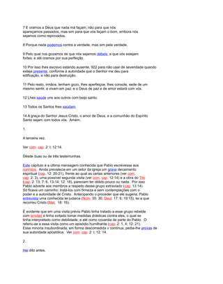 7 E oramos a Deus que nada má façam; não para que nós
apareçamos passados, mas sim para que vós façam o bom, embora nós
sejamos como reprovados.
8 Porque nada podemos contra a verdade, mas sim pela verdade.
9 Pelo qual nos gozamos de que nós sejamos débeis, e que vós estejam
fortes; e até oramos por sua perfeição.
10 Por isso lhes escrevo estando ausente, 922 para não usar de severidade quando
esteja presente, conforme à autoridade que o Senhor me deu para
edificação, e não para destruição.
11 Pelo resto, irmãos, tenham gozo, lhes aperfeiçoe, lhes console, sede de um
mesmo sentir, e vivam em paz; e o Deus de paz e de amor estará com vós.
12 Lhes saúde uns aos outros com beijo santo.
13 Todos os Santos lhes saúdam.
14 A graça do Senhor Jesus Cristo, o amor de Deus, e a comunhão do Espírito
Santo sejam com todos vós. Amém.
1.
A terceira vez.
Ver com. cap. 2: l; 12:14.
Desde duas ou de três testemunhas.
Este capítulo é a última mensagem conhecida que Pablo escrevesse aos
corintios. Ainda prevalecia em um setor da igreja um grave decaimento
espiritual (cap. 12: 20-21), frente ao qual as cartas anteriores (ver com.
cap. 2: 3), uma possível segunda visita (ver com. cap. 12:14) e a obra do Tito
(cap. 2: 13; 7: 6, 13-14; 12: 18), pareciam ter obtido pouco ou nada. Por isso
Pablo adverte aos membros a respeito desse grupo extraviado (cap. 13:14).
Só ficava um caminho: tratá-los com firmeza e sem contemplações com o
poder e a autoridade de Cristo. Antecipando o proceder que ele sugeria, Pablo
entrevista uma conhecida lei judaica (Núm. 35: 30; Deut. 17: 6; 19:15), lei a que
recorreu Cristo (Mat. 18: 16).
É evidente que em uma visita prévia Pablo tinha tratado a esse grupo rebelde
com lenidad e tinha evitado tomar medidas drásticas contra eles, o qual se
tinha interpretado como debilidade, e até como covardia de parte do Pablo. O
referiu-se a essa visita como um episódio humilhante (cap. 2: 1, 4; 12: 21).
Essa minoria insubordinada, em forma descomedida v contínua, pedia-lhe provas de
sua autoridade apostólica. Ver com. cap. 2: l; 12: 14.
2.
Hei dito antes.
 