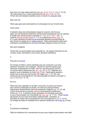 Quer dizer, em suas cartas anteriores (ver com. 2 Cor. 2: 3; cf. 1 Cor. 4: 13-19).
Na visita anterior fez o mesmo pessoalmente (ver com. 2 Cor. 12: 14).
Tinham sido admoestados repetidas vezes e durante um comprido lapso.
Digo outra vez.
Pablo volta agora para admoestá-los em antecipação de seu iminente visita.
Todos outros.
O apóstolo dirige esta admoestação à igreja em conjunto, não fora que
algum que não estivesse diretamente comprometido simpatizasse com os culpados.
O castigo sem dúvida incluiria a expulsão (cf. 1 Cor. 5: 5; 1 Tim. 1: 20). A
morte do Ananías e Safira (Hech. 5: 1-11 ) e a cegueira do Elimas (cap. 13:
8-11) eram exemplos do exercício da autoridade apostólica acompanhado de
atos divinos de castigo de um caráter especial. Pablo possivelmente pôde haver
antecipado a possibilidade de uma demonstração milagrosa similar em Corinto.
Não serei indulgente.
Tinham tido sua oportunidade para arrepender-se. Se seguiam teimados em seu
conduta, seriam submetidos a mais severo disciplina eclesiástica.
3.
Procuram uma prova.
Os inimigos do Pablo o tinham desafiado para que cumprisse o que eles
preferiam considerar como ameaças. Quando os membros desse grupo
extraviado contemplavam ao Pablo, viam só o que lhes parecia que era:
um homem débil e desprezível (ver com. cap. 10: 10, 12). Negavam-se a
aceitá-lo como embaixador de Cristo (cap. 5: 20). Pablo estava disposto a
admitir que do ponto de vista humano era "débil" (cap. 11: 21, 29); mas
insistia em que sua fortaleza era "com demonstração do Espírito e de poder" (1
Cor. 2: 3-5; 2 Cor. 12: 10).
Em mim.
Pablo tinha sido capitalista na verdade, na doutrina, em guiar aos homens
pelo caminho da liberação do pecado, em instrui-los para que fossem
regenerados espiritualmente, para que realizassem milagres (cap. 12: 12), até
o ponto de que entre os mesmos corintios havia epístolas viventes para
Cristo (cap. 3: 3). A evidência de seu apostolado era manifesta para todos
os que a examinassem com sinceridade (ver com. cap. 12: 11-12). Tinham provas
abundantes de que Cristo tinha falado mediante Pablo. Entretanto, os
inclinados ao mundo não se impressionam com tais evidências (1 Cor. 2: 14-16).
Os inimigos do Pablo em realidade não o estavam desafiando a ele a não ser a Cristo.
4.
Crucificado em debilidade.
Pablo se entretinha com o pensamento de que nunca ninguém pôde parecer mais débil
 