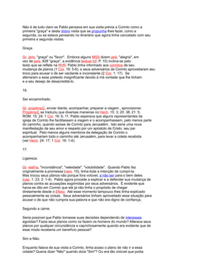 Não é de tudo claro se Pablo pensava em sua visita prévia a Corinto como a
primeira "graça" e desta dobro visita que se propunha lhes fazer, como a
segunda, ou se estava pensando no itinerário que agora tinha cancelado com seu
primeira e segunda visitas.
Graça.
Gr. járis, "graça" ou "favor". Embora alguns MSS dizem jará, "alegria", em
vez de jaris, 828 "graça", a evidência textual (cf. P. 10) inclina-se pelo
texto que se reflete na RVR. Pablo tinha informado aos corintios de seu
mudança de planos (1 Cor. 16: 5-6), e seus adversários de Corinto aproveitaram seu
troco para acusar o de ser vacilante e inconstante (2 Cor. 1: 17). Se
aferraram a esse pretexto insignificante devido à má vontade que lhe tinham
e a seu desejo de desacreditá-lo.
16.
Ser encaminhado.
Gr. propémpÇ, enviar diante, acompanhar, preparar a viagem , aprovisionar.
PropémpÇ se traduziu que diversas maneiras no Hech. 15: 3; 20: 38; 21: 5;
ROM. 15: 24; 1 Cor. 16: 6, 11. Pablo esperava que alguns representantes da
igreja de Corinto lhe facilitassem a viagem e o acompanhassem, pelo menos parte
do caminho, quando saísse de Corinto para Jerusalém. Isto seria uma nova
manifestação de seu amor e respeito por um apóstolo de Cristo, seu pai
espiritual. Pelo menos alguns membros da delegação de Corinto o
acompanhariam todo o caminho até Jerusalém, para levar a coleta recebida
(ver Hech. 24: 17; 1 Cor. 16: 1-4).
17.
Ligeireza.
Gr. elafría, "inconstância", "veleidade", "volubilidade". Quando Pablo fez
originalmente a promessa (vers. 15), tinha toda a intenção de cumpri-la.
Mas trocou seus planos não porque fora volúvel, a não ser para o bem deles
(cap. 1: 23; 2: 1-4). Pablo agora procede a explicar e a defender sua mudança de
planos contra as acusações esgrimidas por seus adversários. É evidente que
havia-se dito em Corinto que ele já não tinha o propósito de chegar
diretamente desde o Efeso. Até esse momento tampouco lhes tinha explicado
pessoalmente as coisas. Seus adversários tinham aproveitado essa situação para
acusar o de que não cumpria sua palavra e que não era digno de confiança.
Segundo a carne.
Seria possível que Pablo tomasse suas decisões dependendo de interesses
egoístas? Fazia seus planos como os fazem os homens do mundo? Alterava seus
planos por qualquer circunstância e caprichosamente quando era evidente que de
esse modo receberia um benefício pessoal?
Sim e Não.
Enquanto falava de sua visita a Corinto, tinha acaso o plano de não ir a essa
cidade? Queria dizer "Não" quando dizia "Sim"? Ou era tão volúvel que podia
 