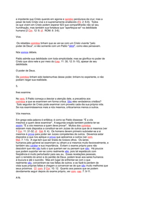 e impotente que Cristo quando em agonia e oprobio pendurava da cruz; mas a
pesar de todo Cristo vive e é supremamente enaltecido (Fil. 2: 6-9). Todos
os que vivem em Cristo podem esperar 923 que compartilharão não só seu
humilhação, mas também sua fortaleza que "aperfeiçoa-se" na debilidade
humana (2 Cor. 12: 9; cf. ROM. 6: 3-6).
Vive.
Os rebeldes corintios tinham que as ver-se com um Cristo vivente "pelo
poder de Deus", e não somente com um Pablo "débil", como eles pensavam.
Nós somos débeis.
Pablo admite sua debilidade com toda simplicidade; mas se glorifica no poder de
Cristo que obra nele e por meio do (cap. 11: 30; 12: 9 -10), apesar de seu
debilidade.
O poder de Deus.
Os corintios tinham sido testemunhas desse poder, tinham-no experiente, e não
podiam negar sua realidade.
5.
lhes examine.
No vers. 5 Pablo começa a desviar a atenção dele, e precatória aos
corintios a que se examinem em forma crítica. São eles verdadeiros cristãos?
Todo seguidor de Cristo pode examinar com proveito cada dia sua própria vida.
Se nos examinássemos mais a nós mesmos, criticaríamos menos a outros.
Vós mesmos.
Em grego esta palavra é enfática; é como se Pablo dissesse: "É a vós
mesmos a quem deve examinar". A segunda oração também poderia ler-se
assim: "É a vós mesmos a quem deve provar". Muitos dos corintios
estavam mais dispostos a constituir-se em Juizes de outros que de si mesmos (ver
1 Cor. 11: 31-32; cf. Gál. 6: 4). Os homens devem primeiro submeter-se a si
mesmos à prova para poder ser Juizes competentes de outros. Devemos estar
dispostos a que nos aplique a prova que aplicamos a outros (ver com.
Mat. 7: 1-5). A viga tem que ser tirada de nossos olhos. Os seres
humanos pelo general se examinam ou olham a si mesmos muito favoravelmente, e
também seu caráter e sua importância. Evitam o exame próprio para não
descobrir que não são tudo o que queriam ser ou pensam que são. Há poucos
que podem suportar ver-se como realmente são, pois tal espetáculo com
freqüência é muito perturbador para seu eu. Essas revelações pessoais,
sem o remédio do amor e do perdão de Deus, podem levar aos seres humanos
à loucura e até o suicídio. Mas em lugar de enfrentar-se com o que
realmente são, concentram-se nas faltas de outros; e ao fazê-lo perdem de
vista suas próprias faltas e chegam a convencer-se de que são muito melhores que
seus próximos. Cf. com. 2 Cor. 10: 12. Quanto aos passos que se podem
devidamente seguir depois do exame próprio, ver com. cap. 7: 9-11.
A fé.
 
