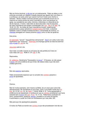 Não em forma doutrinal, a não ser em um praticamente. Pablo se refere a uma
profunda convicção em relação à relação pessoal que alguém tem com Deus, a
a confiança e ao santo ardor que nascem da fé em Cristo como Senhor e
Salvador. Muitos cristãos nominais pensam que é suficiente provar-se a si
mesmos em certos pontos de menor importância, como sua paróquia na
igreja, sua assistência aos cultos, dízimos e oferendas e a observância do
dia de repouso. É obvio, nada disto se deve descuidar; mas há assuntos
de maior importância que exigem consideração (ver com. Miq. 6: 8; Mat. 19:
16-22; 23: 23). As coisas de maior importância incluem: experimentar
pessoalmente a graça salvadora e transformadora de Cristo, a absoluta
lealdade a toda a vontade revelada de Deus, a sinceridade de motivos, e o
interesse abnegado em nossos próximos assim como no fato de ajudá-los.
lhes prove.
Gn dokimázÇ, "provar", "esquadrinhar intimamente". Este é um verbo muito mais
significativo que "examinar". DokimázÇ se emprega quando se trata de examinar
ouro e prata (cf. Job 23: 10).
Jesucristo está em vós.
Quer dizer, se estão vivendo os princípios da vida perfeita de Cristo em
suas vidas (ver com. ROM. 8: 3-4; Gál. 2: 20).
Reprovados.
Gr. adókimos, literalmente "fracassados na prova". O fracasso, ao não passar
a prova, era uma evidência de que Cristo não estava neles e que não eram
cristãos genuínos.
6.
Nós não estamos reprovados.
Pablo sinceramente esperava que no conceito dos corintios passaria a
prova do apostolado.
7.
Oramos.
Não há muitos exemplos, nem mesmo na Bíblia, de um amor para outros tão
desinteressado, tão semelhante ao de Cristo, como o que Pablo revela aqui (cf.
Exo. 32: 31-32; Luc. 23: 34; Hech. 7: 59-60; ROM. 9: 3). Tinha apresentado a
evidência de seu apostolado, e confiava em que os corintios acreditariam que havia
passado bem a prova (ver com. 2 Cor. 12: 11-12). Pablo ficava vindicado em
amor, conhecimento, paciência, serviço, ministério e os frutos do Espírito.
A autoridade e o poder de Cristo se manifestaram por meio dele. 924
Não para que nós apareçamos passados.
O motivo do Pablo ao exortar aos corintios a que não procedessem mal não era
 