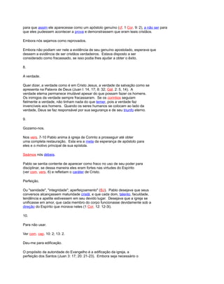 para que assim ele aparecesse como um apóstolo genuíno (cf. 1 Cor. 9: 2), a não ser para
que eles pudessem acontecer a prova e demonstrassem que eram leais cristãos.
Embora nós sejamos como reprovados.
Embora não podiam ver nele a evidência de seu genuíno apostolado, esperava que
dessem a evidência de ser cristãos verdadeiros. Estava disposto a ser
considerado como fracassado, se isso podia lhes ajudar a obter o êxito.
8.
A verdade.
Quer dizer, a verdade como é em Cristo Jesus, a verdade da salvação como se
apresenta na Palavra de Deus (Juan l: 14, 17; 8: 32; Gál. 2: 5, 14). A
verdade eterna permanece imutável apesar do que possam fazer os homens.
Os inimigos da verdade sempre fracassaram. Se os corintios seguiam
fielmente a verdade, não tinham nada do que temer, pois a verdade faz
invencíveis aos homens. Quando os seres humanos se colocam ao lado da
verdade, Deus se faz responsável por sua segurança e de seu triunfo eterno.
9.
Gozamo-nos.
Nos vers. 7-10 Pablo anima à igreja de Corinto a prosseguir até obter
uma completa restauração. Esta era a meta da esperança de apóstolo para
eles e o motivo principal de sua epístola.
Seámos nós débeis.
Pablo se sentia contente de aparecer como fraco no uso de seu poder para
disciplinar, se dessa maneira eles eram fortes nas virtudes do Espírito
(ver com. vers. 6) e refletiam o caráter de Cristo.
Perfeição.
Ou "sanidade", "integridade"; aperfeiçoamento" (BJ). Pablo desejava que seus
conversos alcançassem maturidade cristã, e que cada dom, talento, faculdade,
tendência e apetite estivessem em seu devido lugar. Desejava que a igreja se
unificasse em amor, que cada membro do corpo funcionasse devidamente sob a
direção do Espírito que morava neles (1 Cor. 12: 12-3l).
10.
Para não usar.
Ver com. cap. 10: 2; 13: 2.
Deu-me para edificação.
O propósito da autoridade do Evangelho é a edificação da igreja, a
perfeição dos Santos (Juan 3: 17; 20: 21-23). Embora seja necessário o
 
