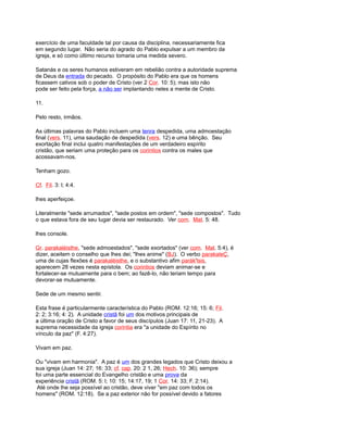 exercício de uma faculdade tal por causa da disciplina, necessariamente fica
em segundo lugar. Não seria do agrado do Pablo expulsar a um membro da
igreja, e só como último recurso tomaria uma medida severo.
Satanás e os seres humanos estiveram em rebelião contra a autoridade suprema
de Deus da entrada do pecado. O propósito do Pablo era que os homens
ficassem cativos sob o poder de Cristo (ver 2 Cor. 10: 5); mas isto não
pode ser feito pela força, a não ser implantando neles a mente de Cristo.
11.
Pelo resto, irmãos.
As últimas palavras do Pablo incluem uma tenra despedida, uma admoestação
final (vers. 11), uma saudação de despedida (vers. 12) e uma bênção. Seu
exortação final inclui quatro manifestações de um verdadeiro espírito
cristão, que seriam uma proteção para os corintios contra os males que
acossavam-nos.
Tenham gozo.
Cf. Fil. 3: l; 4:4.
lhes aperfeiçoe.
Literalmente "sede arrumados", "sede postos em ordem", "sede compostos". Tudo
o que estava fora de seu lugar devia ser restaurado. Ver com. Mat. 5: 48.
lhes console.
Gr. parakaléisthe, "sede admoestados", "sede exortados" (ver com. Mat. 5:4), é
dizer, aceitem o conselho que lhes dei; "lhes anime" (BJ). O verbo parakaleÇ,
uma de cujas flexões é parakaléisthe, e o substantivo afim parák'lsis,
aparecem 28 vezes nesta epístola. Os corintios deviam animar-se e
fortalecer-se mutuamente para o bem; ao fazê-lo, não teriam tempo para
devorar-se mutuamente.
Sede de um mesmo sentir.
Esta frase é particularmente característica do Pablo (ROM. 12:16; 15: 6; Fil.
2: 2; 3:16; 4: 2). A unidade cristã foi um dos motivos principais de
a última oração de Cristo a favor de seus discípulos (Juan 17: 11, 21-23). A
suprema necessidade da igreja corintia era "a unidade do Espírito no
vínculo da paz" (F. 4:27).
Vivam em paz.
Ou "vivam em harmonia". A paz é um dos grandes legados que Cristo deixou a
sua igreja (Juan 14: 27; 16: 33; cf. cap. 20: 2 1, 26; Hech. 10: 36); sempre
foi uma parte essencial do Evangelho cristão e uma prova da
experiência cristã (ROM. 5: l; 10: 15; 14:17, 19; 1 Cor. 14: 33; F. 2:14).
Até onde lhe seja possível ao cristão, deve viver "em paz com todos os
homens" (ROM. 12:18). Se a paz exterior não for possível devido a fatores
 