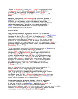 Clemente da Alejandría (C. 200 d. C.) cita a 2 Corintios não menos de 20 vezes
(ver Stromata I. 1. 11; iI. 1920; etc.). Tertuliano de Cartago (C. 220 d. C.),
o chamado pai da teologia latina, com freqüência cita a 2 Corintios
(Scorpiace 13; Contra Marción V. 11- 12; Sobre a ressurreição da carne 40,
43-44).
A evidência interna assinala inconfundiblemente ao Pablo como seu autor. O
estilo é do Pablo. Na epístola se fazem muitas referências ao Pablo, a seus
vicissitudes em Corinto e a sua primeira epístola à igreja dessa cidade.
Muitos eruditos bíblicos consideram que esta epístola apresenta o quadro mais
claro e mais completo da 818 natureza do Pablo, de sua personalidade e
caráter. A espontaneidade histórica das experiências registradas nesta
epístola não pode ser menos que genuína.
3. Marco histórico.
Pablo visitou pelo menos três vezes à igreja de Corinto e lhe escreveu três
epístolas; possivelmente quatro. A primeira visita que fez durante sua segunda viagem
missionário, ao redor do ano 51 d. C., durou um ano e meio (Hech. 18: 11). Em
esse tempo fundou e organizou a igreja, e continuou relacionando-se com ela de
vez em quando mediante enviados deles (2 Cor. 12: 17). Seu primeiro, contato
escrito com ela se menciona em 1 Cor. 5: 9. Atualmente se considera que esse
documento se perdeu. Ao final de sua permanência de mais de dois anos no Efeso, em
sua terceira viagem, escreveu o que agora se conhece como a Primeira Epístola aos
Corintios (cap. 16: 8; ver P. 106).
Pelo general se aceita que possivelmente transcorreu um período de várias semanas
entre a redação das duas epístolas aos corintios. A primeira foi
escrita no Efeso; a segunda, na Macedônia. Pablo tinha tido o propósito de
permanecer no Efeso até o Pentecostés, e ir depois a Corinto passando por
Macedônia (Hech. 19: 21); mas saiu do Efeso antes do que se havia
proposto. Isto pode haver-se devido, pelo menos em parte, ao levantamento
popular que quase lhe custou a vida (Hech. 19: 24-41). A oposição que sofreu
enquanto estava no Efeso lhe ocasionou uma grande tensão. referiu-se aos
adversários da verdade como "bestas" (1 Cor. 15: 32), e observou que havia
sido afligido "sobremaneira além de" sua força e que tinha perdido "a
esperança de conservar a vida" (2 Cor. 1: 8). Nesta condição Pablo saiu
do Efeso para a Macedônia.
Viajou ao Troas, o porto de onde se devia embarcar para a Macedônia. Ali
esperou a volta do Tito, que traria um relatório da resposta dos
corintios a sua epístola anterior. Mas Tito não chegou na data esperada, e
Pablo, não achando repouso para seu espírito devido à preocupação que sentia
pela igreja de Corinto (2 Cor. 2: 13), não pôde aproveitar a porta de
oportunidade que se abria para a predicación do Evangelho no Troas. Continuou
sua viagem a Macedônia, encontrou-se com o Tito no Filipos, e com alívio e gozo
escutou as boas notícias que Tito lhe trazia de Corinto.
Alguns pensam que antes de escrever esta carta, e depois de seu primeira
visita corinto, Pablo tinha retornado ali para uma segunda visita. A fala
de uma visita prévia que lhe causou tristeza e desânimo (ver com. 2 Cor. 2: 1;
12: 14; 13: 1-2). depois dessa visita e de ter recebido mais notícias
desconcertantes de Corinto (1 Cor. 1: 11), possivelmente mandou uma carta de recriminações e
conselhos (1 Corintios), e enviou ao Tito para que preparasse o caminho para uma
nova visita que pensava efetuar (2 Cor. 8: 6; 13: 1-2; cf. HAp 243).
 