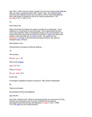 dizer "Sim" e "Não" quase ao mesmo instante? Era certo que ninguém podia depender
dele nem saber o que podia esperar dele? Pablo o nega. Seu projetada dobro
visita tinha sido impedida não por sua inconstância, mas sim pela deslealdade de
eles e pelo desejo do apóstolo de não ter que tratá-los asperamente. (Ver
com. Mat, 5: 37; cf. Sant. 5: 12.)
18.
Como Deus é fiel.
Pablo chama deus por testemunha quanto à verdade de sua declaração. O que
debate-se é o cumprimento de suas afirmações. Como representante de Deus,
como podia apresentar Pablo a imutabilidade de Deus e de suas promessas, e ao
mesmo tempo falar e proceder de maneira contraditória? Assim como Deus é fiel
também o tinha sido Pablo em seu trato com eles. que destaca em seu
predicación o completo cumprimento das promessas de Deus, não usará um
linguagem dobro, ambíguo.
Nossa palavra a vós.
Possivelmente a promessa do Pablo de visitá-los.
19.
Filho de Deus.
Ver com. Luc. 1: 35.
Entre vós foi pregado.
Hech. 18: 1-18.
Silvano e Timoteo.
Ver com. Hech. 18: 5.
foi Sim nele.
A mensagem evangélica é positiva e inequívoca. Não contém ambigüidades.
20.
Todas as promessas.
As promessas de Deus são fidedignas.
São nele Sim.
Quer dizer, mediante Cristo. Todas as promessas de Deus se encarnaram em Cristo,
acharam seu cumprimento nele. O é, pois, a evidência de que todas as
promessas divinas feitas aos pais são fidedignas. Cf. Hech. 3: 20-2 1; ROM.
15: 8. A fé cristã é de uma certeza absoluta.
 