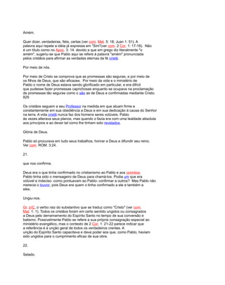 Amém.
Quer dizer, verdadeiras, fiéis, certas (ver com. Mat. 5: 18; Juan 1: 51). A
palavra aqui repete a idéia já expressa em "Sim"(ver com. 2 Cor. 1: 17-18). Não
é um título como no Apoc. 3: 14. devido a que em grego diz literalmente "o
amém", sugeriu-se que Pablo aqui se refere à palavra "amém" pronunciada
pelos cristãos para afirmar as verdades eternas da fé cristã.
Por meio de nós.
Por meio de Cristo se comprova que as promessas são seguras, e por meio de
os filhos de Deus, que são eficazes. Por meio da vida e o ministério de
Pablo o nome de Deus estava sendo glorificado em particular, e era difícil
que pudesse fazer promessas caprichosas enquanto se ocupava na proclamação
de promessas tão seguras como o são as de Deus e confirmadas mediante Cristo.
829
Os cristãos seguem a seu Professor na medida em que atuam firme e
constantemente em sua obediência a Deus e em sua dedicação à causa do Senhor
na terra. A vida cristã nunca faz dos homens seres volúveis. Pablo
às vezes alterava seus planos, mas quando o fazia era com uma lealdade absoluta
aos princípios e ao dever tal como lhe tinham sido revelados.
Glória de Deus.
Pablo só procurava em tudo seus trabalhos, honrar a Deus e difundir seu reino.
Ver com. ROM. 3:24.
21.
que nos confirma.
Deus era o que tinha confirmado no cristianismo ao Pablo e aos corintios.
Pablo tinha sido o mensageiro de Deus para chamá-los. Podia um que era
volúvel e indeciso -como pontuavam ao Pablo- confirmar a outros? Mas Pablo não
merecia o louvor, pois Deus era quem o tinha confirmado a ele e também a
eles.
Ungiu-nos.
Gr. jríÇ, o verbo raiz do substantivo que se traduz como "Cristo" (ver com.
Mat. 1: 1). Todos os cristãos foram em certo sentido ungidos ou consagrados
a Deus pelo derramamento do Espírito Santo no tempo de sua conversão e
batismo. Possivelmente Pablo se refere a sua própria consagração especial ao
ministério evangélico, mas o contexto de 2 Cor. 1: 21-22 parece indicar que
a referência é à unção geral de todos os verdadeiros crentes. A
unção do Espírito Santo capacitava e dava poder aos que, como Pablo, haviam
sido ungidos para o cumprimento eficaz de sua obra.
22.
Selado.
 