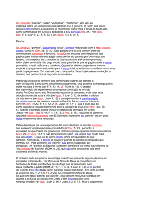 Gr. sfragízÇ, "marcar", "selar", "autenticar", "confirmar". Um selo se
estampa sobre um documento para garantir que é genuíno. O "selo" que Deus
coloca sobre homens e mulheres os reconhece como filhos e filhas do Muito alto,
como confirmados em Cristo e dedicados a seu serviço (vers. 21). Ver com.
Eze. 9: 4; Juan 6: 27; F. 1: 13; 4:30; Apoc. 7: 2-3; 14: 1.
Penhor.
Gr. arrabÇn, "penhor", "pagamento inicial", término relacionado com o Heb. erabon,
objeto, como no Gén. 38: 17-20. Esta palavra era de uso comum entre os
comerciantes cananeos e fenícios. ArrabÇn se encontra com freqüência nos
papiros para indicar dinheiro pago como penhor ou garantia por uma vaca, um
terreno, uma esposa, etc.; também se usava para um anel de compromisso.
Além disso, constituía não pago inicial, uma garantia de que se pagaria toda a soma
prometida, o qual ratificava o convênio, Os penhor deviam pagar-se na mesma
espécie do pagamento estipulado para a soma total, e se deviam considerar como uma
parte do pagamento. Em caso de que o comprador não completasse o transação, o
dinheiro dos penhor ficava de poder do vendedor.
Pablo usa a figura do dinheiro dos penhor para ilustrar aos crentes o
dom do Espírito Santo como um primeiro pagamento, uma garantia da herança plena
deles no mais à frente (ver F. 1: 13-14; cf. ROM. 8: 16). O cristão
tem o privilégio de experimentar a completa convicção de ter sido
aceito Por Deus como seu filho adotivo quando se converteu, e de reter essa
adoção através de toda a vida (ver com. 1 Juan 3: 1), de aceitar a dádiva
da vida eterna (ver com. Juan 3: 16) e de experimentar a transformação
do caráter que se faz possível quando o Espírito Santo mora no íntimo do
ser (ver com. ROM. 8: 1-4; 12: 2; cf. Juan 16: 7-11). Mas o gozo que se
sente quando a vontade harmoniza com a vontade de Deus (ver com. Sal. 40:
8), quando o coração aspira chegar à estatura da perfeição em Cristo
Jesus (ver com. Mat. 5: 48; F. 4: 13, 15; 2 Ped. 3: 18), e quando se caminha
cada dia interrumpidamente com El Salvador, representa os "penhor" de um gozo
maior e eterno na terra renovada.
Pablo desfrutava de uma experiência tal, como também os crentes corintios
que estavam verdadeiramente convertidos (2 Cor. 1: 21). portanto, a
acusação de que Pablo era guiado por motivos egoístas quando trocou seus planos
(vers. 23; cf. vers. 15-17), não tinha nenhum valor. Os penhor são muito mais
que um objeto. O que se dá como objeto difere em qualidade do que
garante. Além disso, o objeto se devolve quando se cancela a obrigação que
contraiu-se. Pelo contrário, os "penhor" são parte inseparável da
obrigação. As "penhor do Espírito" poderiam considerar-se como equivalentes de
"as primicias do Espírito" (ROM. 8: 23). que são uma amostra do que será
a colheita ao fim do mundo.
O dinheiro dado em penhor se entrega quando se apresenta alguma demora em
completar o transação. Os filhos e as filhas de Deus se convertem em
herdeiros de todas as bênções do céu logo que se relacionam com
Deus mediante o pacto (ROM. 8: 17; F. 1: 3-12; 1 Juan 3: 1-2), e os penhor
do Espírito lhes são dadas como garantia desse 830 direito. Em certo sentido
já vivem no céu (F. 2: 5-6; Fil. 3: 20). Os verdadeiros filhos de Deus,
os que têm estas "penhor do Espírito", não sentem nenhuma incerteza em
quanto a se Deus os aceitou em Cristo e tem lista para eles uma
herança imortal (ver com. Juan 3: 16; 1 Juan 3: 2; 5: 11). Mas o pagamento
 