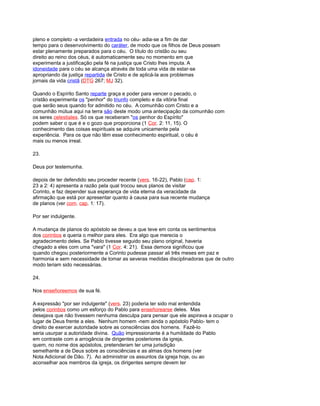 pleno e completo -a verdadeira entrada no céu- adia-se a fim de dar
tempo para o desenvolvimento do caráter, de modo que os filhos de Deus possam
estar plenamente preparados para o céu. O título do cristão ou seu
direito ao reino dos céus, é automaticamente seu no momento em que
experimenta a justificação pela fé na justiça que Cristo lhes imputa. A
idoneidade para o céu se alcança através de toda uma vida de estar-se
apropriando da justiça repartida de Cristo e de aplicá-la aos problemas
jornais da vida cristã (DTG 267; MJ 32).
Quando o Espírito Santo reparte graça e poder para vencer o pecado, o
cristão experimenta os "penhor" do triunfo completo e da vitória final
que serão seus quando for admitido no céu. A comunhão com Cristo e a
comunhão mútua aqui na terra são deste modo uma antecipação da comunhão com
os seres celestiales. Só os que receberam "os penhor do Espírito"
podem saber o que é e o gozo que proporciona (1 Cor. 2: 11, 15). O
conhecimento das coisas espirituais se adquire unicamente pela
experiência. Para os que não têm esse conhecimento espiritual, o céu é
mais ou menos irreal.
23.
Deus por testemunha.
depois de ter defendido seu proceder recente (vers. 16-22), Pablo (cap. 1:
23 a 2: 4) apresenta a razão pela qual trocou seus planos de visitar
Corinto, e faz depender sua esperança de vida eterna da veracidade da
afirmação que está por apresentar quanto à causa para sua recente mudança
de planos (ver com. cap. 1: 17).
Por ser indulgente.
A mudança de planos do apóstolo se deveu a que teve em conta os sentimentos
dos corintios e queria o melhor para eles. Era algo que merecia o
agradecimento deles. Se Pablo tivesse seguido seu plano original, haveria
chegado a eles com uma "vara" (1 Cor. 4: 21). Essa demora significou que
quando chegou posteriormente a Corinto pudesse passar ali três meses em paz e
harmonia e sem necessidade de tomar as severas medidas disciplinadoras que de outro
modo teriam sido necessárias.
24.
Nos enseñoreemos de sua fé.
A expressão "por ser indulgente" (vers. 23) poderia ter sido mal entendida
pelos corintios como um esforço do Pablo para enseñorearse deles. Mas
desejava que não tivessem nenhuma desculpa para pensar que ele aspirava a ocupar o
lugar de Deus frente a eles. Nenhum homem -nem ainda o apóstolo Pablo- tem o
direito de exercer autoridade sobre as consciências dos homens. Fazê-lo
seria usurpar a autoridade divina. Quão impressionante é a humildade do Pablo
em contraste com a arrogância de dirigentes posteriores da igreja,
quem, no nome dos apóstolos, pretenderam ter uma jurisdição
semelhante a de Deus sobre as consciências e as almas dos homens (ver
Nota Adicional de Dão. 7). Ao administrar os assuntos da igreja hoje, ou ao
aconselhar aos membros da igreja, os dirigentes sempre devem ter
 