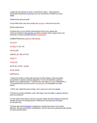 cuidado de não interpor-se entre a consciência e Deus. Cada pessoa é
responsável diretamente ante Deus por sua consciência e também por seus
ações.
Colaboramos para seu gozo.
O que Pablo fazia o fez como amigo dos corintios, e não como seu amo.
Pela fé estão firmes.
A maioria dos corintios tinham permanecido firmes na fé, apesar dos
ventos de doutrina e descontente que tinham soprado sobre a igreja como uma
tormenta e a tinham sacudido até seus fundamentos.
COMENTÁRIOS DO ELENA G. DO WHITE.
2-4 RC 61
3-4 DMJ 17; 2JT 191
3-8 HAp 261
4 MB 24; MC 198; 2JT 574
5 DMJ 17
7 HAp 212
20 FÉ 341; 5T 631; TM 387
22 MC 24 831
CAPÍTULO 2
1 depois de mostrar a razão pela qual não os tinha visitado, 6 lhes aconselha
que perdoem e ajudem à pessoa separada, 10 como ele também a perdoou
devido a seu arrependimento. 12 Declara por que viajou do Troas a Macedônia, e
14 do grande êxito que Deus te deu na predicación do Evangelho em todas
partes.
1 ISTO, pois, determinei para comigo, não ir outra vez a vós com tristeza.
2 Porque se eu lhes entristecer, quem será logo o que me alegre, a não ser aquele a
quem eu entristeci?
3 E isto mesmo lhes escrevi, para que quando chegar não tenha tristeza de parte de
aqueles de quem me devesse gozar; confiando em vós todos que meu gozo
é o de todos vós.
4 Porque pela muita tribulação e angústia do coração lhes escrevi com muitas
lágrimas, não para que fossem contrastados, mas sim para que soubessem quão grande
é o amor que lhes tenho.
 