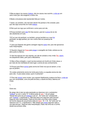 5 Mas se algum me causou tristeza, não me causou isso sozinho, a não ser em
certo modo (por não exagerar) a todos vós.
6 Basta a tal pessoa esta repreensão feita por muitos;
7 assim, ao contrário, vós mas bem devem lhe perdoar e lhe consolar, para
que não seja consumido de muita tristeza.
8 Pelo qual vos rogo que confirmem o amor para com ele.
9 Porque também para este fim lhes escrevi, para ter a prova de se vós
são obedientes em tudo.
10 E ao que vós perdoam, eu também; porque também eu o que hei
perdoado, se algo perdoei, por vós o tenho feito em presença de
Cristo,
11 para que Satanás não ganhe vantagem alguma sobre nós; pois não ignoramos
suas maquinações.
12 Quando cheguei ao Troas para pregar o evangelho de Cristo, embora se me
abriu porta no Senhor,
13 não tive repouso em meu espírito, por não ter achado a meu irmão Tito; assim,
me despedindo deles, parti para a Macedônia.
14 Mas a Deus obrigado, o qual nos leva sempre em triunfo em Cristo Jesus, e
por meio de nós manifesta em todo lugar o aroma de seu conhecimento.
15 Porque para Deus somos grato aroma de Cristo nos que se salvam, e nos
que se perdem;
16 a estes certamente aroma de morte para morte, e a aqueles aroma de vida
para vida. E para estas coisas, quem é suficiente?
17 Pois não somos como muitos, que crescem falsificando a palavra de Deus, a não ser
que com sinceridade, como de parte de Deus, e diante de Deus, falamos em
Cristo.
1.
Outra vez.
No grego não é claro se esta expressão se relacionar com o substantivo
"tristeza" ou com o verbo "ir". A última parte do vers. 1 diz em grego:
"Decidi não outra vez em tristeza a vós vir". Se "outra vez" corresponde
com "tristeza", o significado é: "Não lhes faria uma segunda visita penosa".
Segundo esta interpretação, Pablo já tinha feito uma triste visita a igreja
de Corinto depois de sua primeira visita do Hech. 18: 1-18. Se "outra vez" se
relaciona com "ir", o significado é: "Não desejo que minha segunda visita a
vós seja penosa". Segundo esta interpretação, Pablo não tinha ido a Corinto
desde sua primeira visita.
 