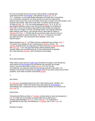 Em favor da opinião de que houve duas visitas prévias, a segunda das
quais talvez foi feita "com tristeza", pelo general se cita 2 Cor. 12: 14;
13: 1; entretanto, a construção dessas passagens em grego não é concludente
(ver o comentário respectivo). Em favor de que só houve uma visita prévia,
poderia notar-se que nem Lucas nem Pablo mencionam ou fazem uma clara alusão a uma
segunda visita prévia. Não houve nada triste -no sentido que lhe dá aqui-
na visita do Hech. 18: 1-18; e as outras passagens (Hech. 19: 8, 10; 20: 31)
são bastante definidos quanto a que não houve interrupção no ministério de
Efeso 832 -a única vez durante a qual poderia haver-se feito uma segunda
visita- para uma viagem a Corinto. Se tivesse havido uma visita tal, pareceria
lógico esperar, pelo menos, uma menção breve e clara dela em Feitos ou
Corintios. Em 2 Cor. 1: 19 Pablo fala de sua primeira visita a Corinto como se
não tivesse estado ali desde esse tempo. No vers. 15 menciona uma visita
que após quis fazer -mas que parece haver posposto- como uma
segunda graça.
Nesta passagem (cap. 2: 1-4) Pablo continua a explicação que começou (cap. 1:
15) quanto a sua decisão de não ir diretamente do Efeso a Corinto. Os
corintios poderiam haver-se imaginado que Pablo procurava enseñorearse deles
(ver com, cap. 1: 24), mas todo esse tempo esteve pesaroso pelos
pecados deles e por sua frieza para ele. O único pensamento do apóstolo
era o bem-estar dos corintios, como indivíduos e como igreja.
2.
Se eu lhes entristecer.
Pablo estava causar pena por quão maus abundavam na igreja, e sem dúvida seu
carta anterior de recriminação tinha entristecido aos membros de coração
sincero, mas tinha aborrecido a outros (cf. cap. 10: 9-10). Em tais
circunstâncias uma segunda visita teria sido penosa para ele e para eles, e se
tivessem comunicado mutuamente sua tristeza. Mas se sua carta cumpria seu primeiro
propósito, outra visita ia resultar mutuamente gozosa.
3.
Isto mesmo.
Gr. tóuto autó, que poderia traduzir-se como "esta mesma coisa", também, "por
esta mesma razão". Pablo tinha escrito essa carta prévia de recriminação e
admoestação com a esperança de que a mesma poderia efetuar uma reforma (ver
com. vers. 2).
Escrevi-lhes.
Possivelmente Pablo se refere a 1 Corintios, embora talvez à carta mencionada em 1
Cor. 5: 9. Não são convincentes as razões pelas que se afirma que o
contexto desta passagem (2 Cor. 2: 3-4) e o do cap. 7: 8-12 eliminam a
possibilidade de que haja uma referência a 1 Corintios (ver P. 818; 1 Cor. 3 a
6).
Devesse-me gozar.
 