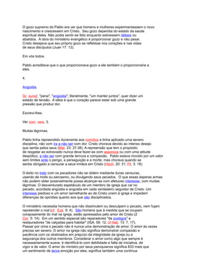 O gozo supremo do Pablo era ver que homens e mulheres experimentassem o novo
nascimento e crescessem em Cristo. Seu gozo dependia do estado da saúde
espiritual deles. Não podia sentir-se feliz enquanto estivessem débeis ou
abatidos. A obra do ministério evangélico é proporcionar gozo e não pesar.
Cristo desejava que seu próprio gozo se refletisse nos corações e nas vidas
de seus discípulos (Juan 17: 13).
Em vós todos.
Pablo acreditava que o que proporcionava gozo a ele também o proporcionaria a
eles.
4.
Angústia.
Gr. sunoj', "pena", "angústia"; literalmente, "um manter juntos", quer dizer um
estado de tensão. A idéia é que o coração parece estar sob uma grande
pressão que produz dor.
Escrevi-lhes.
Ver com. vers. 3.
Muitas lágrimas.
Pablo tinha repreendido duramente aos corintios e tinha aplicado uma severo
disciplina, não com ira a não ser com dor. Cristo chorava devido ao intenso desejo
que sentia pelos seus (Mat. 23: 37-38). A repreensão que tem o propósito
de resgatar ao extraviado nunca deve fazer-se com aspereza ou com uma atitude
despótico, a não ser com grande ternura e compaixão. Pablo estava movido por um valor
sem limites ante o perigo, a perseguição e a morte; mas chorava quando se
sentia obrigado a censurar a seus irmãos em Cristo (Hech. 20: 31; Fil. 3: 18).
O êxito no trato com os pecadores não se obtém mediante duras censuras,
usando de mofa ou sarcasmo, ou divulgando seus pecados. O que essas ásperas armas
não podem obter possivelmente possa alcançar-se com afetuoso interesse, com muitas
lágrimas. O desventurado espetáculo de um membro de igreja que cai no
pecado, acordada angústia e angústia em cada verdadeiro seguidor de Cristo. Um
interesse piedoso e um amor semelhante ao de Cristo unem à igreja e impedem
diferenças de opiniões quanto aos que são disciplinados.
O ministério necessita homens que não dissimulem ou desculpem o pecado, nem fujam
repreender o mal (cf. Eze. 9: 4). São homens que à medida que se ocupam
corajosamente do mal na igreja, estão apressados pelo amor de Cristo (2
Cor. 5: 14). Em um sentido especial são reparadores "de postigos" e
restauradores "de calçadas para habitar" (ISA. 58: 12; cf Heb. 13: 7, 17).
Passar por cima o pecado não é nunca uma demonstração de amor. O amor às vezes
precisa ser severo. O amor na igreja não significa demonstrar compaixão e
paciência com os obstinados em prejuízo da integridade da igreja ou a
segurança dos outros membros. Considerar o amor como algo que sempre é
necessariamente suave, é identificá-lo com debilidade e falta de iniciativa, de
vigor e de valor. O amor do ministro por seus paroquianos significa 833 mais que
um sentimento de tenra emoção por eles; significa também uma contínua
 