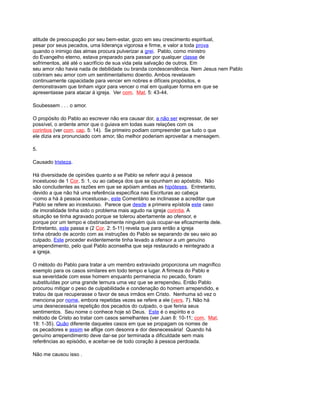 atitude de preocupação por seu bem-estar, gozo em seu crescimento espiritual,
pesar por seus pecados, uma liderança vigorosa e firme, e valor a toda prova
quando o inimigo das almas procura pulverizar a grei. Pablo, como ministro
do Evangelho eterno, estava preparado para passar por qualquer classe de
sofrimentos, até até o sacrifício de sua vida pela salvação de outros. Em
seu amor não havia nada de debilidade ou branda condescendência. Nem Jesus nem Pablo
cobriram seu amor com um sentimentalismo doentio. Ambos revelavam
continuamente capacidade para vencer em nobres e difíceis propósitos, e
demonstravam que tinham vigor para vencer o mal em qualquer forma em que se
apresentasse para atacar à igreja. Ver com. Mat. 5: 43-44.
Soubessem . . . o amor.
O propósito do Pablo ao escrever não era causar dor, a não ser expressar, de ser
possível, o ardente amor que o guiava em todas suas relações com os
corintios (ver com. cap. 5: 14). Se primeiro podiam compreender que tudo o que
ele dizia era pronunciado com amor, tão melhor poderiam aproveitar a mensagem.
5.
Causado tristeza.
Há diversidade de opiniões quanto a se Pablo se referir aqui à pessoa
incestuoso de 1 Cor. 5: 1, ou ao cabeça dos que se opunham ao apóstolo. Não
são concludentes as razões em que se apóiam ambas as hipóteses. Entretanto,
devido a que não há uma referência específica nas Escrituras ao cabeça
-como a há à pessoa incestuosa-, este Comentário se inclinasse a acreditar que
Pablo se refere ao incestuoso. Parece que desde a primeira epístola este caso
de imoralidade tinha sido o problema mais agudo na igreja corintia. A
situação se tinha agravado porque se tolerou abertamente ao ofensor, e
porque por um tempo e obstinadamente ninguém quis ocupar-se eficazmente dele.
Entretanto, este passa e (2 Cor. 2: 5-11) revela que para então a igreja
tinha obrado de acordo com as instruções do Pablo se separando de seu seio ao
culpado. Este proceder evidentemente tinha levado a ofensor a um genuíno
arrependimento, pelo qual Pablo aconselha que seja restaurado e reintegrado a
a igreja.
O método do Pablo para tratar a um membro extraviado proporciona um magnífico
exemplo para os casos similares em todo tempo e lugar. A firmeza do Pablo e
sua severidade com esse homem enquanto permanecia no pecado, foram
substituídas por uma grande ternura uma vez que se arrependeu. Então Pablo
procurou mitigar o peso de culpabilidade e condenação do homem arrependido, e
tratou de que recuperasse o favor de seus irmãos em Cristo. Nenhuma só vez o
menciona por nome, embora repetidas vezes se refere a ele (vers. 7). Não há
uma desnecessária repetição dos pecados do culpado, o que feriria seus
sentimentos. Seu nome o conhece hoje só Deus. Este é o espírito e o
método de Cristo ao tratar com casos semelhantes (ver Juan 8: 10-11; com. Mat.
18: 1-35). Quão diferente daqueles casos em que se propagam os nomes de
os pecadores e assim se aflige com desonra e dor desnecessária! Quando há
genuíno arrependimento deve dar-se por terminada a dificuldade sem mais
referências ao episódio, e aceitar-se de todo coração à pessoa perdoada.
Não me causou isso .
 