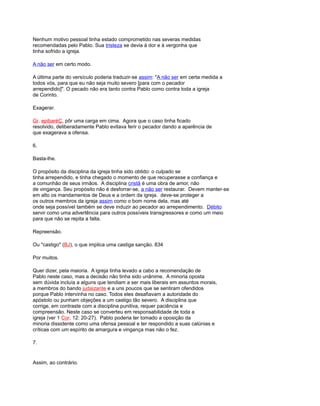 Nenhum motivo pessoal tinha estado comprometido nas severas medidas
recomendadas pelo Pablo. Sua tristeza se devia à dor e à vergonha que
tinha sofrido a igreja.
A não ser em certo modo.
A última parte do versículo poderia traduzir-se assim: "A não ser em certa medida a
todos vós, para que eu não seja muito severo [para com o pecador
arrependido]". O pecado não era tanto contra Pablo como contra toda a igreja
de Corinto.
Exagerar.
Gr. epibaréÇ, pôr uma carga em cima. Agora que o caso tinha ficado
resolvido, deliberadamente Pablo evitava ferir o pecador dando a aparência de
que exagerava a ofensa.
6.
Basta-lhe.
O propósito da disciplina da igreja tinha sido obtido: o culpado se
tinha arrependido, e tinha chegado o momento de que recuperasse a confiança e
a comunhão de seus irmãos. A disciplina cristã é uma obra de amor, não
de vingança. Seu propósito não é desforrar-se, a não ser restaurar. Devem manter-se
em alto os mandamentos de Deus e a ordem da igreja. deve-se proteger a
os outros membros da igreja assim como o bom nome dela, mas até
onde seja possível também se deve induzir ao pecador ao arrependimento. Débito
servir como uma advertência para outros possíveis transgressores e como um meio
para que não se repita a falta.
Repreensão.
Ou "castigo" (BJ), o que implica uma castiga sanção. 834
Por muitos.
Quer dizer, pela maioria. A igreja tinha levado a cabo a recomendação de
Pablo neste caso, mas a decisão não tinha sido unânime. A minoria oposta
sem dúvida incluía a alguns que tendiam a ser mais liberais em assuntos morais,
a membros do bando judaizante e a uns poucos que se sentiram ofendidos
porque Pablo intervinha no caso. Todos eles desafiavam a autoridade do
apóstolo ou punham objeções a um castigo tão severo. A disciplina que
corrige, em contraste com a disciplina punitiva, requer paciência e
compreensão. Neste caso se converteu em responsabilidade de toda a
igreja (ver 1 Cor. 12: 20-27). Pablo poderia ter tomado a oposição da
minoria dissidente como uma ofensa pessoal e ter respondido a suas calúnias e
críticas com um espírito de amargura e vingança mas não o fez.
7.
Assim, ao contrário.
 