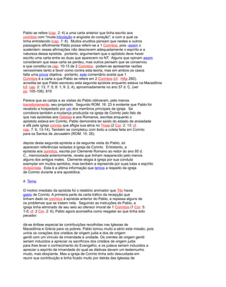 Pablo se refere (cap. 2: 4) a uma carta anterior que tinha escrito aos
corintios com "muita tribulação e angústia do coração", e com a qual os
tinha entristecido (cap. 7: 8). Muitos eruditos pensam que nestes e outros
passagens dificilmente Pablo possa referir-se a 1 Corintios, pois -assim o
sustentam- essas afirmações não descrevem adequadamente o espírito e a
natureza dessa epístola. portanto, argumentam que o apóstolo deve haver
escrito uma carta entre as duas que aparecem no NT. Alguns que opinam assim
consideram que essa carta se perdeu, mas outros pensam que se conservou
e que constitui os cap. 10-13 de 2 Corintios. podem-se apresentar razões
verossímeis tanto a favor como contra esta teoria, mas em ambos os casos
falta uma prova objetiva. portanto, este comentário aceita que 1
Corintios é a carta a que Pablo se refere em 2 Corintios (cf. HAp 260).
acredita-se que Pablo escreveu esta segunda epístola enquanto estava na Macedônia
(cf. cap. 2: 13; 7: 5; 8: 1; 9: 2, 4), aproximadamente no ano 57 d. C. (ver
pp. 105-108). 819
Parece que as cartas e as visitas do Pablo obtiveram, pelo menos
transitoriamente, seu propósito. Segundo ROM. 16: 23 é evidente que Pablo foi
recebido e hospedado por um dos membros principais da igreja. Se
corrobora também a mudança produzida na igreja de Corinto pelo fato de
que nas epístolas aos Gálatas e aos Romanos, escritas enquanto o
apóstolo estava em Corinto, Pablo demonstra ter saído do estado de ansiedade
e afã pela igreja corintia que afligia sua alma no Troas (2 Cor. 2: 13; cf.
cap. 7: 6, 13-14). Também se completou com êxito a coleta feita em Corinto
para os Santos de Jerusalém (ROM. 15: 26).
depois desta segunda epístola e da seguinte visita do Pablo, só
aparecem referências isoladas à igreja de Corinto. Entretanto, a
epístola aos corintios, escrita por Clemente Romano ao redor do ano 95 d.
C., mencionada anteriormente, revela que tinham reaparecido pelo menos
alguns dos antigos males. Clemente elogia à igreja por sua conduta
exemplar em muitos sentidos, mas também a repreende por suas lutas e espírito
divisionista. Esta é a última informação que temos a respeito da igreja
de Corinto durante a era apostólica.
4. Tema.
O motivo imediato da epístola foi o relatório animador que Tito havia
gasto de Corinto. A primeira parte da carta tráfico da recepção que
tinham dado os corintios à epístola anterior do Pablo, e repassa alguns de
os problemas que se tratam nela. Seguindo as instruções do Pablo, a
igreja tinha eliminado de seu seio ao ofensor imoral de 1 Corintios (1 Cor. 5:
1-5; cf. 2 Cor. 2: 6); Pablo agora aconselha como resgatar ao que tinha sido
pecador.
dá-se ênfase especial às contribuições recolhidas nas Iglesias de
Macedônia e Grécia para os pobres. Pablo tomou muito a sério esta missão, pois
uniria os corações dos cristãos de origem judia e dos de origem
gentil com um vínculo de irmandade e unidade. Os crentes de origem gentil
seriam induzidos a apreciar os sacrifícios dos cristãos de origem judia
para lhes levar o conhecimento do Evangelho, e os judeus seriam induzidos a
apreciar o espírito de irmandade do qual as dádivas davam um testemunho
mudo, mas eloqüente. Mas a igreja de Corinto tinha sido descuidada em
reunir sua contribuição e tinha ficado muito por detrás das Iglesias de
 