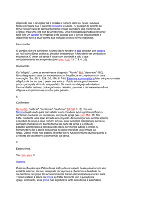 depois de que o cirurgião faz a incisão e cumpre com seu dever, sutura a
ferida e procura que o paciente recupere a saúde. O pecador de Corinto se
tinha visto privado do companheirismo cristão da maioria dos membros de
a igreja; mas uma vez que se arrependeu, uma medida disciplinadora posterior
teria tido um caráter de vingança e de castigo que o tivesse impulsionado a
desanimar-se e a atuar contra sua lealdade a seus novos propósitos.
lhe consolar.
O perdão não era suficiente. A igreja devia receber a este pecador que voltava
ao redil como Deus aceita ao pecador arrependido. A falta deve ser perdoada e
esquecida. O dever da igreja é tratar com bondade a tudo o que
verdadeiramente se arrependeu (ver com. Luc. 15: 7; F. 4: 32).
Consumido.
Ou "afligido", como se se estivesse afogando. "Fundo" (BJ); "devorado" (BC).
Uma desgraça ou uma dor excessivas com freqüência se comparam com uma
inundação (Sal. 69: 1; 124: 2-5; ISA. 8: 7-8). Estamos acostumados a falar de que nos estar
afligidos de dor ou que o pesar nos sufoca. Pablo estava genuinamente
preocupado pela alma do arrependido. Os membros da igreja não deviam
lhe manifestar rechaço prolongado nem desdém, para que a dor excessiva não o
afligisse e impulsionasse a voltar para pecado.
8.
Confirmem.
Gr. kuróÇ, "ratificar", "confirmar", "reafirmar" (cf Gál. 3: 15). Era um
término legal usado para dar validez a um convênio. Aqui significa ratificar ou
confirmar mediante um decreto ou acordo da igreja (ver com, Mat. 18: 18).
Esta, mediante uma ação tomada em conjunto, devia revogar seu acordo anterior
e receber de novo a esse homem em seu seio. A medida disciplinaria se havia
completo mediante um acordo formal de parte da igreja, e a volta do
pecador arrependido à paróquia não devia ser menos público e oficial. O
homem devia ter a plena segurança do apoio moral de seus irmãos da
igreja. Desse modo não poderia levantar-se no futuro nenhuma duvida quanto a
a validez de seu retorno à comunhão da igreja.
9.
Escrevi-lhes.
Ver com. vers. 3.
A prova.
Outra razão para que Pablo desse instruções a respeito desse pecador em seu
epístola anterior, era seu desejo de pôr a prova a obediência e lealdade de
os membros de igreja. Os acontecimentos tinham demonstrado que eram leais.
Tinham estado à altura da prova ao tratar fielmente com o pecado na
igreja; entretanto, essa prova não significava tanto obediência à autoridade
 