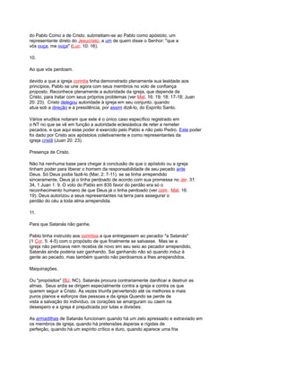 do Pablo Como a de Cristo. submetiam-se ao Pablo como apóstolo, um
representante direto do Jesucristo, a um de quem disse o Senhor: "que a
vós ouça, me ouça" (Luc. 10: 16).
10.
Ao que vós perdoam.
devido a que a igreja corintia tinha demonstrado plenamente sua lealdade aos
princípios, Pablo se une agora com seus membros no voto de confiança
proposto. Reconhece plenamente a autoridade da igreja, que depende de
Cristo, para tratar com seus próprios problemas (ver Mat. 16: 19; 18: 17-18; Juan
20: 23). Cristo delegou autoridade à igreja em seu conjunto, quando
atua sob a direção e a presidência, por assim dizê-lo, do Espírito Santo.
Vários eruditos notaram que este é o único caso específico registrado em
o NT no que se vê em função a autoridade eclesiástica de reter e remeter
pecados, e que aqui esse poder é exercido pelo Pablo e não pelo Pedro. Este poder
foi dado por Cristo aos apóstolos coletivamente e como representantes da
igreja cristã (Juan 20: 23).
Presença de Cristo.
Não há nenhuma base para chegar à conclusão de que o apóstolo ou a igreja
tinham poder para liberar o homem da responsabilidade de seu pecado ante
Deus. Só Deus podia fazê-lo (Mar. 2: 7-11). se se tinha arrependido
sinceramente, Deus já o tinha perdoado de acordo com sua promessa no Jer. 31:
34, 1 Juan 1: 9. O voto do Pablo em 835 favor do perdão era só o
reconhecimento humano de que Deus já o tinha perdoado (ver com. Mat. 16:
19). Deus autorizou a seus representantes na terra para assegurar o
perdão do céu a toda alma arrependida.
11.
Para que Satanás não ganhe.
Pablo tinha instruído aos corintios a que entregassem ao pecador "a Satanás"
(1 Cor. 5: 4-5) com o propósito de que finalmente se salvasse. Mas se a
igreja não perdoava nem recebia de novo em seu seio ao pecador arrependido,
Satanás ainda poderia sair ganhando. Sai ganhando não só quando induz à
gente ao pecado, mas também quando não perdoamos a lhes arrependidos.
Maquinações.
Ou "propósitos" (BJ, NC). Satanás procura contrariamente danificar e destruir as
almas. Seus ardis se dirigem especialmente contra a igreja e contra os que
querem seguir a Cristo. Às vezes triunfa pervertendo até os melhores e mais
puros planos e esforços das pessoas e da igreja Quando se perde de
vista a salvação do indivíduo, os corações se amarguram ou caem na
desespero e a igreja é prejudicada por lutas e divisões.
As armadilhas de Satanás funcionam quando há um zelo apressado e extraviado em
os membros de igreja, quando há pretensões ásperas e rígidas de
perfeição, quando há um espírito crítico e duro, quando aparece uma fria
 