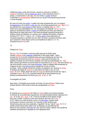 indiferença ante a sorte dos homens, quando se dizimam a hortelã, o
eneldo e o cominho, mas se passa por cima o mais importante da lei: a
justiça, a misericórdia e a fé (Mat. 23: 23). Então o caráter de Deus
é caluniado e incomprendido; desonra-se sua causa e se prejudica gravemente
o nome da igreja.
No caso do irmão que sarda, o cristão não trata simplesmente com um engano
de julgamento e de conduta, a não ser com um inimigo pessoal (ver com. Mat. 4: 1).
Um demônio foi o que tentou a nosso Senhor no deserto (Mat. 4: 1-11).
Pablo tinha sido esbofeteado Por "um mensageiro de Satanás" (2 Cor. 12: 7), e
sabia por experiência própria a classe de adversário que tinha que enfrentar.
Reconhecia ao diabo pelo que é. Sua clara percepção espiritual penetrava o
disfarce usado por Satanás, e o venceu com a espada do Espírito, a Palavra
de Deus (F. 6: 16-17; 1 Juan 2: 14). A vitória sobre nosso adversário se
conquista seguindo o conselho de nos vestir "de toda a armadura de Deus, para
que" possamos "estar firmes contra as armadilhas do diabo" (L. 6: 11).
Compare-se com o CS 570.
12.
Cheguei ao Troas.
Os vers. 12 e 13 revelam o profundo afeto pessoal do Pablo pelos
crentes corintios e seu interesse inalterável no bem-estar deles. Havia
enviado ao Tito a Corinto evidentemente para que trabalhasse em favor da
restauração da harmonia entre os corintios, e para que lhe levasse um
relatório completo de como tinham recebido sua carta de admoestação (cf. HAp
260). Parece que tinham convencionado em encontrar-se no Troas, mas sem dúvida Tito
não tinha podido cumprir com essa entrevista. Pablo foi afligido pela ansiedade ao
imaginar-se que o que temia quanto à igreja de Corinto se havia
completo. Esta condição mental lhe impediu de trabalhar com eficácia no Troas.
A respeito da cidade do Troas e a visita prévia do Pablo a ela, ver coro.
Hech. 16: 8-11. Pablo visitou de novo ao Troas ao retornar de Corinto em viaje a
Jerusalém (Hech. 20; 6-12), e também depois de ter sido liberado de seu
primeiro encarceramento em Roma (ver com. 2 Tim. 4: 13).
O evangelho de Cristo.
Quer dizer, o Evangelho que provém de Cristo. Ao sair do Efeso, Pablo havia
tentado dedicar muito tempo à obra de evangelização no Troas.
Porta.
É evidente que a predicación do Pablo no Troas obteve uma pronta resposta.
O símbolo de uma porta para representar uma oportunidade também aparece em 1
Cor. 16: 9 (ver com. Apoc. 3: 8). A divina providência tinha aberto muitas
leva para o Pablo, inclusive a porta para escapar da morte (ver 2 Cor. 1:
8-10). Pablo via a mão de Deus na luz e na escuridão, quando havia
bom tempo e durante a tormenta. Viu inclusive a mão de Deus que
transformava para seu bom propósito o "aguilhão" de seu "carne" (cap. 12: 7). O
cristão sempre deve estar alerta a fim de distinguir as providências de
Deus em seu caminho; para isso tem que velar com ardor, esperar com paciência,
obedecer prontamente e regozijar-se com agradecimento.
 