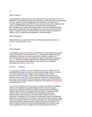 13.
Não tive repouso.
A preocupação do Pablo continuou até que finalmente se encontrou com o Tito em
Macedônia. Tão entristecedora era sua ansiedade, que não pôde deter-se para pregar
no Troas, apesar de que as perspectivas eram brilhantes. Isto demonstra o
intenso interesse pessoal que Pablo tinha em seus conversos. Não se registra outro
caso em que 836 Pablo se afastou de uma porta aberta. O operário que
tem mais êxito para o Senhor não sempre está por cima de profundas emoções
que podem lhe perturbar e lhe impossibilitar para continuar sua obra durante um
tempo. Enquanto a obra em Corinto sofresse uma crise, Pablo não podia nem
repousar nem concentrar suas faculdades em outras atividades.
Para a Macedônia.
Macedônia ficava no caminho a Corinto, e Pablo podia esperar encontrar-se
ali com o Tito antes que no Troas.
14.
A Deus obrigado.
A ansiedade incontenible do Pablo é substituída por um gozo exuberante quando
chega a Macedônia e se encontra com o Tito. Começa aqui Pablo uma larga
exposição dos motivos e do poder espiritual do ministério evangélico, tal
como se exemplificavam em sua própria vida. Este é o tema de sua carta até o
cap. 7: 4. Nenhuma passagem das Escrituras apresenta uma descrição tão
fervente e apaixonada das experiências mais íntimas de um verdadeiro
embaixador de Cristo (cf. cap. 5: 20).
Leva-nos . . . em triunfo.
Gr. thriambéuÇ, "triunfar", quer dizer, celebrar um triunfo ou presidir em uma
procissão triunfal. Este é o sentido com que Pablo usa este verbo em Couve. 2:
15 e o que sempre lhe dá nos papiros. Sua tradução é, pois, correta:
"leva-nos sempre em triunfo". Pablo e seus colaboradores não são os que
triunfam, mas sim eles, como cativos do Senhor Jesus Cristo, são conduzidos
por ele em uma procissão triunfal à medida que vão pelo mundo proclamando o
Evangelho como exemplos viventes do triunfo de Cristo sobre as potestades de
as trevas (Couve. 2: 15).
ThriambéuÇ se relaciona com thríambos, um hino que se cantava nos desfiles
com que se celebravam as grandes vitórias militares. O famoso "triunfo
romano" era conferido pelo senado de Roma aos generais triunfantes para
celebrar alguma vitória ou campanha militar de renome. O general vitorioso
recebia a bem-vinda dos funcionários governamentais nas portas da
cidade imperial, onde começava a marcha triunfal. Primeiro vinham os
senadores, precedidos por um conjunto de magistrados; depois dos senadores
desfilavam os corneteiros que anunciavam que se aproximava o vencedor; logo
seguia uma larga procissão de limusines carregadas com os despojos da guerra,
dos quais se exibiam especialmente os artigos de grande valor, exotismo ou
beleza. Também havia touros e bois brancos destinados ao sacrifício, e aqui
e lá os portadores de incenso agitavam seus insensatos para perfumar o
 