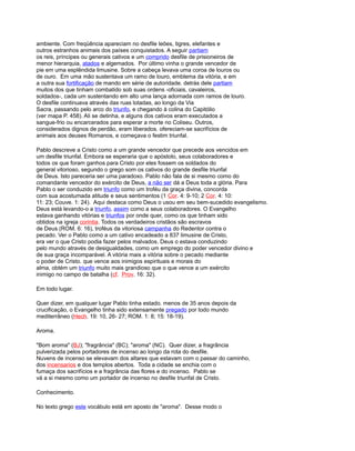 ambiente. Com freqüência apareciam no desfile leões, tigres, elefantes e
outros estranhos animais dos países conquistados. A seguir partiam
os reis, príncipes ou generais cativos e um comprido desfile de prisioneiros de
menor hierarquia, atados e algemados. Por último vinha o grande vencedor de
pie em uma esplêndida limusine. Sobre a cabeça levava uma coroa de louros ou
de ouro. Em uma mão sustentava um ramo de louro, emblema da vitória, e em
a outra sua fortificação de mando em série de autoridade. detrás dele partiam
muitos dos que tinham combatido sob suas ordens -oficiais, cavaleiros,
soldados-, cada um sustentando em alto uma lança adornada com ramos de louro.
O desfile continuava através das ruas lotadas, ao longo da Via
Sacra, passando pelo arco do triunfo, e chegando à colina do Capitólio
(ver mapa P. 458). Ali se detinha, e alguns dos cativos eram executados a
sangue-frio ou encarcerados para esperar a morte no Coliseu. Outros,
considerados dignos de perdão, eram liberados. ofereciam-se sacrifícios de
animais aos deuses Romanos, e começava o festim triunfal.
Pablo descreve a Cristo como a um grande vencedor que precede aos vencidos em
um desfile triunfal. Embora se esperaria que o apóstolo, seus colaboradores e
todos os que foram ganhos para Cristo por eles fossem os soldados do
general vitorioso, segundo o grego som os cativos do grande desfile triunfal
de Deus. Isto pareceria ser uma paradoxo. Pablo não fala de si mesmo como do
comandante vencedor do exército de Deus, a não ser dá a Deus toda a glória. Para
Pablo o ser conduzido em triunfo como um troféu da graça divina, concorda
com sua acostumada atitude e seus sentimentos (1 Cor. 4: 9-10; 2 Cor. 4: 10:
11: 23; Couve. 1: 24). Aqui destaca como Deus o usou em seu bem-sucedido evangelismo.
Deus está levando-o a triunfo, assim como a seus colaboradores. O Evangelho
estava ganhando vitórias e triunfos por onde quer, como os que tinham sido
obtidos na igreja corintia. Todos os verdadeiros cristãos são escravos
de Deus (ROM. 6: 16), troféus da vitoriosa campanha do Redentor contra o
pecado. Ver o Pablo como a um cativo encadeado a 837 limusine de Cristo,
era ver o que Cristo podia fazer pelos malvados. Deus o estava conduzindo
pelo mundo através de desigualdades, como um emprego do poder vencedor divino e
de sua graça incomparável. A vitória mais a vitória sobre o pecado mediante
o poder de Cristo. que vence aos inimigos espirituais e morais do
alma, obtém um triunfo muito mais grandioso que o que vence a um exército
inimigo no campo de batalha (cf. Prov. 16: 32).
Em todo lugar.
Quer dizer, em qualquer lugar Pablo tinha estado. menos de 35 anos depois da
crucificação, o Evangelho tinha sido extensamente pregado por todo mundo
mediterrâneo (Hech. 19: 10, 26- 27; ROM. 1: 8; 15: 18-19).
Aroma.
"Bom aroma" (BJ); "fragrância" (BC); "aroma" (NC). Quer dizer, a fragrância
pulverizada pelos portadores de incenso ao longo da rota do desfile.
Nuvens de incenso se elevavam dos altares que estavam com o passar do caminho,
dos incensarios e dos templos abertos. Toda a cidade se enchia com o
fumaça dos sacrifícios e a fragrância das flores e do incenso. Pablo se
vá a si mesmo como um portador de incenso no desfile triunfal de Cristo.
Conhecimento.
No texto grego este vocábulo está em aposto de "aroma". Desse modo o
 