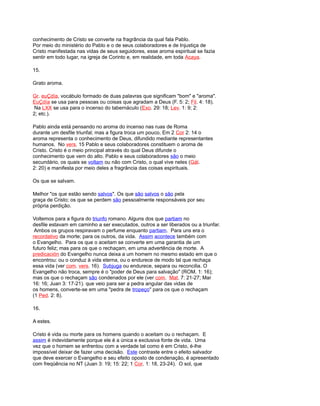 conhecimento de Cristo se converte na fragrância da qual fala Pablo.
Por meio do ministério do Pablo e o de seus colaboradores e de Injustiça de
Cristo manifestada nas vidas de seus seguidores, esse aroma espiritual se fazia
sentir em todo lugar, na igreja de Corinto e, em realidade, em toda Acaya.
15.
Grato aroma.
Gr. euÇdía, vocábulo formado de duas palavras que significam "bom" e "aroma".
EuÇdía se usa para pessoas ou coisas que agradam a Deus (F. 5: 2; Fil. 4: 18).
Na LXX se usa para o incenso do tabernáculo (Exo. 29: 18; Lev. 1: 9; 2:
2; etc.).
Pablo ainda está pensando no aroma do incenso nas ruas de Roma
durante um desfile triunfal; mas a figura troca um pouco, Em 2 Cor 2: 14 o
aroma representa o conhecimento de Deus, difundido mediante representantes
humanos. No vers. 15 Pablo e seus colaboradores constituem o aroma de
Cristo. Cristo é o meio principal através do qual Deus difunde o
conhecimento que vem do alto. Pablo e seus colaboradores são o meio
secundário, os quais se voltam ou não com Cristo, o qual vive neles (Gál.
2: 20) e manifesta por meio deles a fragrância das coisas espirituais.
Os que se salvam.
Melhor "os que estão sendo salvos". Os que são salvos o são pela
graça de Cristo; os que se perdem são pessoalmente responsáveis por seu
própria perdição.
Voltemos para a figura do triunfo romano. Alguns dos que partiam no
desfile estavam em caminho a ser executados, outros a ser liberados ou a triunfar.
Ambos os grupos respiravam o perfume enquanto partiam. Para uns era o
recordativo da morte; para os outros, da vida. Assim acontece também com
o Evangelho. Para os que o aceitam se converte em uma garantia de um
futuro feliz; mas para os que o rechaçam, em uma advertência de morte. A
predicación do Evangelho nunca deixa a um homem no mesmo estado em que o
encontrou: ou o conduz à vida eterna, ou o endurece de modo tal que rechaça
essa vida (ver com. vers. 16). Subjuga ou endurece, separa ou reconcilia. O
Evangelho não troca, sempre é o "poder de Deus para salvação" (ROM. 1: 16);
mas os que o rechaçam são condenados por ele (ver com. Mat. 7: 21-27; Mar
16: 16; Juan 3: 17-21). que veio para ser a pedra angular das vidas de
os homens, converte-se em uma "pedra de tropeço" para os que o rechaçam
(1 Ped. 2: 8).
16.
A estes.
Cristo é vida ou morte para os homens quando o aceitam ou o rechaçam. E
assim é indevidamente porque ele é a única e exclusiva fonte de vida. Uma
vez que o homem se enfrentou com a verdade tal como é em Cristo, é-lhe
impossível deixar de fazer uma decisão. Este contraste entre o efeito salvador
que deve exercer o Evangelho e seu efeito oposto de condenação, é apresentado
com freqüência no NT (Juan 3: 19; 15: 22; 1 Cor. 1: 18, 23-24). O sol, que
 
