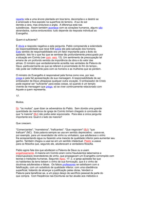 reparte vida a uma árvore plantada em boa terra, decompõe-o e destrói se
é arrancado e fica exposto na superfície do terreno. A luz do sol
derrete a cera, mas endurece a argila. A diferença está nas
substâncias. Assim também acontece com os corações humanos, alguns são
abrandados, outros endurecidos: tudo depende da resposta individual ao
Evangelho.
Quem é suficiente?
É óbvia a resposta negativa a esta pergunta. Pablo compreende a solenidade
da responsabilidade que recai 838 sobre ele pela salvação dos homens.
Este sentido de responsabilidade era um fator importante para o êxito do
apóstolo. Isto foi o que fez que se sentisse tão profundamente preocupado por
a situação em Corinto (ver com. vers. 13). Um sentimento de preocupação tal
emana de um profundo sentido da importância da obra e do valor das
almas. O ministro que verdadeiramente acredita nas verdades da Palavra de
Deus -particularmente as que se referem à proximidade do fim do tempo-,
não pode ser indiferente para com os homens e as mulheres que se perdem.
O ministro do Evangelho é responsável pela forma como vive, por isso
prega e pela fiel apresentação de sua mensagem. A responsabilidade de ser
embaixador de Deus ultrapassa qualquer outra vocação. O embaixador de Cristo
pode esperar ser "suficiente" para estas coisas, só quando é um templo
vivente da mensagem que prega, só se viver continuamente relacionado com
Aquele a quem representa.
17.
Muitos.
Gr. "os muitos", quer dizer os adversários do Pablo. Sem dúvida uma grande
quantidade de membros da igreja de Corinto tinham chegado à conclusão de
que "a maioria" (BJ) não podia estar equivocada. Para eles a única pergunta
importante era: Qual é o lado da maioria?
Que crescem.
"Comerciantes", "marreteiros", "traficantes". "Que negociam" (BJ); "que
traficam" (NC). Esta palavra sempre se usa em sentido depreciativo. usava-se,
por exemplo, para um revendedor de vinho ou vinhateiro, que adulterava o vinho
lhe acrescentando água ou fazendo uma mescla de qualidade inferior para aumentar seu
ganho. Também chegou a usar-se em um sentido intelectual. Platón a usava
para os filósofos que, segundo ele, adulteravam a verdadeira filosofia.
Pablo agora fala dos que adulteram a Palavra de Deus ou a usam
engañosamente. A maioria em Corinto eram como fraudulentos taberneiros e
inescrupulosos revendedores de vinho, que propagavam um Evangelho corrompido com
teorias e tradições humanas. Segundo Apoc. 17: 2, a igreja apóstata faz que
os habitantes da terra bebam o vinho de sua fornicação, que é o vinho de
doutrinas adulteradas e falsas. Os falsos professores se satisfazem com a
falsificação, com um substituto de qualidade inferior, com uma obediência
superficial, tratando de alcançar a justificação pelas obras, Vendem a
Palavra para beneficiar-se, a um preço desço de sacrifício pessoal de parte do
que compra. Com freqüência nas Escrituras se faz alusão aos métodos e
 