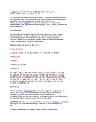 as práticas de tais marreteiros da religião (ISA. 50: 11; 2 Cor. 10:
12-13; 11: 13-15; 2 Tim. 4: 3; 2 Ped. 2: 1-18).
Um homem corrompe a Palavra de Deus citando a considera principalmente como
um meio de ganhá-la vida, quando atenua já seja sua bondade ou sua severidade,
quando faz mais fáceis os elevados princípios que ela impõe aos
cristãos, ou quando prega de si mesmo, sua inteligência ou seus próprios
conhecimentos. Põe assim a Palavra a seu serviço e não se coloca a si mesmo ao
serviço da Palavra.
Com sinceridade.
O ministro evangélico de êxito sabe intimamente que Deus o enviou, conhece
a fundo que Deus o vê, sabe muito bem que o Espírito de Cristo habita nele.
O verdadeiro pregador está livre de todo egoísmo, de toda duplicidade e
hipocrisia, de todo motivo mercenário, de todo desejo de popularidade e fama.
Prega a Palavra tendo a Cristo como centro dela.
COMENTÁRIOS DO ELENA G. DO WHITE
4 HAp 243; MC 124
11 CS 570; FV 315; 1JT 103, 404; PR 484; 1T 211, 707; 2T 313; 6T 446
12-13 HAp 260
14-15 RC 61
14-16 HAp 262; 6T 316
15-17 2T 706
16 C (1967) 174; CH 342, 559; CM 152; CN 60; DTG 407; Ed 273; Ev 155, 219,
281, 408, 458; FÉ 109, 262; HAd 31; HAp 202, 297, 338, 406, 440; 1JT 39, 456,
508; 2JT 114, 324, 439, 536, 538; 3JT 90, 119, 156, 158, 213; MB 301; MeM 22,
32, 183, 196; MJ 361; MM 173, 181, 227, 246; OE 81, 387; P 62; PVGM 220, 239,
245, 271-272, 275; PR 63, 93, 174, 176; 1T 591; 2T 124, 152, 187, 343, 669; 3T
31, 603 216, 306; 4T 371, 446; 5T 157; 6T 63, 371; 8T 144, 233; TM 142, 156,
225, 314, 323; 3TS 375. 839
CAPÍTULO 3
1Para que os falsos professores não o acusem de vangloriar-se, apresenta a fé e
conduta dos corintios como recomendação suficiente para seu ministério. 6
Estabelece logo uma comparação entre os ministros da lei e os do
Evangelho, 12 e prova que seu ministério é muito superior, assim como o Evangelho
de vida e liberdade é mais glorioso que a lei de condenação.
1 COMEÇAMOS outra vez a nos recomendar a nós mesmos? Ou temos necessidade,
como alguns, de cartas de recomendação para vós, ou de recomendação de
vós?
2 Nossas cartas são vós, escritas em nossos corações, conhecidas e
 