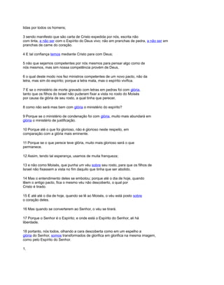 lidas por todos os homens;
3 sendo manifesto que são carta de Cristo expedida por nós, escrita não
com tinta, a não ser com o Espírito do Deus vivo; não em pranchas de pedra, a não ser em
pranchas de carne do coração.
4 E tal confiança temos mediante Cristo para com Deus;
5 não que sejamos competentes por nós mesmos para pensar algo como de
nós mesmos, mas sim nossa competência provém de Deus,
6 o qual deste modo nos fez ministros competentes de um novo pacto, não da
letra, mas sim do espírito; porque a letra mata, mas o espírito vivifica.
7 E se o ministério de morte gravado com letras em pedras foi com glória,
tanto que os filhos do Israel não puderam fixar a vista no rosto do Moisés
por causa da glória de seu rosto, a qual tinha que perecer,
8 como não será mas bem com glória o ministério do espírito?
9 Porque se o ministério de condenação foi com glória, muito mais abundará em
glória o ministério de justificação.
10 Porque até o que foi glorioso, não é glorioso neste respeito, em
comparação com a glória mais eminente.
11 Porque se o que perece teve glória, muito mais glorioso será o que
permanece.
12 Assim, tendo tal esperança, usamos de muita franqueza;
13 e não como Moisés, que punha um véu sobre seu rosto, para que os filhos de
Israel não fixassem a vista no fim daquilo que tinha que ser abolido.
14 Mas o entendimento deles se embotou; porque até o dia de hoje, quando
lêem o antigo pacto, fica o mesmo véu não descoberto, o qual por
Cristo é tirado.
15 E até até o dia de hoje, quando se lê ao Moisés, o véu está posto sobre
o coração deles.
16 Mas quando se converterem ao Senhor, o véu se tirará.
17 Porque o Senhor é o Espírito; e onde está o Espírito do Senhor, ali há
liberdade.
18 portanto, nós todos, olhando a cara descoberta como em um espelho a
glória do Senhor, somos transformados de glorifica em glorifica na mesma imagem,
como pelo Espírito do Senhor.
1.
 