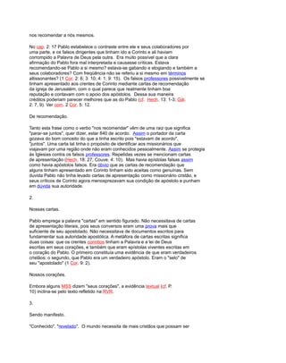 nos recomendar a nós mesmos.
No cap. 2: 17 Pablo estabelece o contraste entre ele e seus colaboradores por
uma parte, e os falsos dirigentes que tinham ido a Corinto e ali haviam
corrompido a Palavra de Deus pela outra. Era muito possível que a clara
afirmação do Pablo fora mal interpretada e causasse críticas. Estava
recomendando-se Pablo a si mesmo? estava-se gabando e elogiando e também a
seus colaboradores? Com freqüência não se referiu a si mesmo em términos
altissonantes? (1 Cor. 2: 6; 3: 10; 4: 1; 9: 15). Os falsos professores possivelmente se
tinham apresentado aos crentes de Corinto mediante cartas de recomendação
da igreja de Jerusalém, com o qual parece que realmente tinham boa
reputação e contavam com o apoio dos apóstolos. Dessa sua maneira
créditos poderiam parecer melhores que as do Pablo (cf. Hech. 13: 1-3; Gál.
2: 7, 9). Ver com. 2 Cor. 5: 12.
De recomendação.
Tanto esta frase como o verbo "nos recomendar" vêm de uma raiz que significa
"parar-se juntos", quer dizer, estar 840 de acordo. Assim o portador da carta
gozava do bom conceito do que a tinha escrito pois "estavam de acordo",
"juntos". Uma carta tal tinha o propósito de identificar aos missionários que
viajavam por uma região onde não eram conhecidos pessoalmente. Assim se protegia
às Iglesias contra os falsos professores. Repetidas vezes se mencionam cartas
de apresentação (Hech. 18: 27; Couve. 4: 10). Mas havia epístolas falsas assim
como havia apóstolos falsos. Era óbvio que as cartas de recomendação que
alguns tinham apresentado em Corinto tinham sido aceitas como genuínas. Sem
duvida Pablo não tinha levado cartas de apresentação como missionário cristão, e
seus críticos de Corinto agora menosprezavam sua condição de apóstolo e punham
em dúvida sua autoridade.
2.
Nossas cartas.
Pablo emprega a palavra "cartas" em sentido figurado. Não necessitava de cartas
de apresentação literais, pois seus conversos eram uma prova mais que
suficiente de seu apostolado. Não necessitava de documentos escritos para
fundamentar sua autoridade apostólica. A metáfora de cartas escritas significa
duas coisas: que os crentes corintios tinham a Palavra e a lei de Deus
escritas em seus corações, e também que eram epístolas viventes escritas em
o coração do Pablo. O primeiro constituía uma evidência de que eram verdadeiros
cristãos; o segundo, que Pablo era um verdadeiro apóstolo. Eram o "selo" de
seu "apostolado" (1 Cor. 9: 2).
Nossos corações.
Embora alguns MSS dizem "seus corações", a evidência textual (cf. P.
10) inclina-se pelo texto refletido na RVR.
3.
Sendo manifesto.
"Conhecido", "revelado". O mundo necessita de mais cristãos que possam ser
 